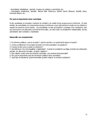11
- Autoridades eclesiásticas, ejemplo: el papa, los obispos y sacerdotes, etc.
- Autoridades académicas, ejemplo: Manuel Elkin Patarroyo, Gabriel García Márquez, Rodolfo Llinas,
Fernando Botero, etc.
Por qué es importante tener autoridad.
En las sociedades es necesario mantener la cohesión o la unidad de los grupos que la conforman. En este
sentido, las autoridades son importantes porque contribuyen a que cada persona cumpla con sus deberes y
respete los derechos de los demás. Las autoridades no solo acompañan y protegen a los ciudadanos, sino
que promueven una adecuada convivencia entre ellos, por esta razón es socialmente indispensable que las
autoridades sean acatadas y respetadas.
Desarrolla tus competencias
1. En términos políticos, qué es el poder?. ¿Qué le permite a un gobernante ejercer el poder?
2. ¿Cómo se diferencia el concepto de poder con el de autoridad y de gobierno?
3. Cuando se dice que un poder es soberano?.
4. Qué diferencia hay entre legalidad y legitimidad?. Cuando Un presidente que llega al poder por aclamación
popular, sin elecciones formales, es legal o legitimo?.
5. Qué relación existe entre los poderes nacionales y los poderes internacionales?
6. Por qué es importante para los servidores públicos tener autoridad?.
7. ¿Qué tipo de decisiones gubernamentales pueden originar la protesta ciudadana?.
 