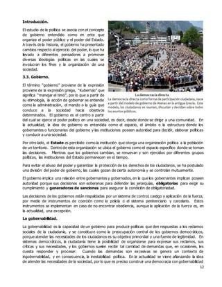 12
Introducción.
El estudio de la política se asocia con el concepto
de gobierno entendido como en ente que
organiza el poder público y el poder del Estado.
A través de la historia, el gobierno ha presentado
cambios respecto al ejercicio del poder, lo que ha
llevado a diferentes pensadores a promover
diversas ideologías políticas en las cuales se
involucran los fines y la organización de una
sociedad.
3.3. Gobierno.
El término “gobierno” proviene de la expresión
proviene de la expresión griega, “Kubernao” que
significa “manejar el timó”, por lo que a partir de
su etimología, la acción de gobernar se entiende
como la administración, el mando o la guía que
conduce a la sociedad hacia objetivos
determinados. El gobierno es el centro a partir
del cual se ejerce el poder político en una sociedad, es decir, desde donde se dirige a una comunidad. En
la actualidad, la idea de gobierno es entendida como el espacio, el ámbito o la estructura donde los
gobernantes o funcionarios del gobierno y las instituciones poseen autoridad para decidir, elaborar políticas
y conducir a una sociedad.
Por otro lado, el Estado es percibido como la institución que otorga una organización política a la población
de un territorio. Dentro de esta organización se ubica el gobierno como el espacio específico donde se toman
las decisiones. Mientras que los gobiernos cambian, se renuevan y son ejercidos por diferentes grupos
políticos, las instituciones del Estado permanecen en el tiempo.
Para evitar el abuso del poder y garantizar la protección de los derechos de los ciudadanos, se ha postulado
una división del poder de gobierno, las cuales gozan de cierta autonomía y se controlan mutuamente.
El gobierno implica una relación entre gobernantes y gobernados, en la que los gobernantes implican poseen
autoridad porque sus decisiones son soberanas para defender las jerarquías, obligatorias para exigir su
cumplimiento y generadoras de sanciones para asegurar la condición de obligatoriedad.
Las decisiones de los gobiernos están respaldadas por un sistema de control, castigo y aplicación de la fuerza,
por medio de instrumentos de coerción como la policía o el sistema penitenciario y carcelario. Estos
instrumentos se implementan en caso de no encontrar obediencia, aunque la aplicación de la fuerza es, en
la actualidad, una excepción.
La gobernabilidad.
La gobernabilidad es la capacidad de un gobierno para producir políticas que den respuestas a los reclamos
sociales de la ciudadanía, y se constituye como la preocupación central de los gobiernos democráticos,
porque atender las necesidades de los ciudadanos es su objetivo primordial y una fuente de legitimidad. En
sistemas democráticos, la ciudadanía tiene la posibilidad de organizarse para expresar sus reclamos, sus
críticas y sus necesidades, y los gobiernos suelen recibir tal cantidad de demandas que, en ocasiones, les
cuesta responder y procesar. Cuando las demandas son excesivas se genera un contexto de
ingobernabilidad, y en consecuencia, la inestabilidad política. En la actualidad se viene afianzando la idea
de atender las necesidades de la sociedad, por lo que es preciso construir una democracia con gobernabilidad
 