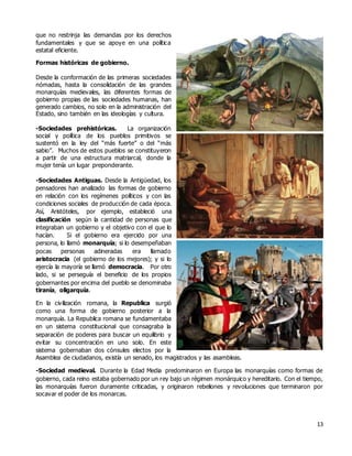 13
que no restrinja las demandas por los derechos
fundamentales y que se apoye en una política
estatal eficiente.
Formas históricas de gobierno.
Desde la conformación de las primeras sociedades
nómadas, hasta la consolidación de las grandes
monarquías medievales, las diferentes formas de
gobierno propias de las sociedades humanas, han
generado cambios, no solo en la administración del
Estado, sino también en las ideologías y cultura.
-Sociedades prehistóricas. La organización
social y política de los pueblos primitivos se
sustentó en la ley del “más fuerte” o del “más
sabio”. Muchos de estos pueblos se constituyeron
a partir de una estructura matriarcal, donde la
mujer tenía un lugar preponderante.
-Sociedades Antiguas. Desde la Antigüedad, los
pensadores han analizado las formas de gobierno
en relación con los regímenes políticos y con las
condiciones sociales de producción de cada época.
Así, Aristóteles, por ejemplo, estableció una
clasificación según la cantidad de personas que
integraban un gobierno y el objetivo con el que lo
hacían. Si el gobierno era ejercido por una
persona, lo llamó monarquía; si lo desempeñaban
pocas personas adineradas era llamado
aristocracia (el gobierno de los mejores); y si lo
ejercía la mayoría se llamó democracia. Por otro
lado, si se perseguía el beneficio de los propios
gobernantes por encima del pueblo se denominaba
tiranía, oligarquía.
En la civilización romana, la Republica surgió
como una forma de gobierno posterior a la
monarquía. La Republica romana se fundamentaba
en un sistema constitucional que consagraba la
separación de poderes para buscar un equilibrio y
evitar su concentración en uno solo. En este
sistema gobernaban dos cónsules electos por la
Asamblea de ciudadanos, existía un senado, los magistrados y las asambleas.
-Sociedad medieval. Durante la Edad Media predominaron en Europa las monarquías como formas de
gobierno, cada reino estaba gobernado por un rey bajo un régimen monárquico y hereditario. Con el tiempo,
las monarquías fueron duramente criticadas, y originaron rebeliones y revoluciones que terminaron por
socavar el poder de los monarcas.
 