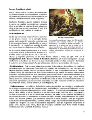 14
Formas de gobierno actual.
Con los cambios políticos, sociales y económicos de las
sociedades modernas y contemporáneas, los sistemas
de gobierno actuales han adquirido características que
retoman o modifican antiguas formas de gobierno.
Las formas de gobierno pueden clasificarse teniendo
en cuenta tras variables: como se accede a los cargos,
cómo se constituye y organiza el poder ejecutivo y
cómo se relacionan entre sí los poderes. A partir de la
combinación de estas variables, se consideran:
a-Las democracias.
La idea de “democracia moderna” retomo elementos
de los griegos, iniciando por el concepto: demos:
pueblo, kratos: poder. En la sociedad contemporánea,
la democracia es el sistema más difundido. Se basa en
la participación y la concesión de garantías al pueblo
para tomar decisiones relacionadas con el Estado.
Es la forma de gobierno predominante en el mundo,
aunque tiene matices y diferencias de acuerdo con la
tradición histórica y cultural de cada país. A partir de la
difusión y progresivo predominio de las ideas liberales iniciado a finales del siglo XVIII con la
Independencia de los Estados Unidos, la Revolución Francesa y la invasión de Napoleón a Europa,
rápidamente se difundieron por el mundo las ideas relacionadas con los derechos, ciudadanía y democracia,
lo cual animo a muchos pueblos a luchar por estos ideales, e instaurar gobiernos bajo este modelo.
-Presidencialismo. Es la forma de gobierno característica de los gobiernos democráticos. En esta forma
de gobierno existe una clara separación entre el poder legislativo y el poder ejecutivo, y sus integrantes son
elegidos por el voto popular. El poder ejecutivo es unicéfalo, es decir, que presidente es Jefe de Estado y,
al mismo tiempo, Jefe del gobierno y la duración de su mandato es fija. Existen mecanismos para garantizar
el equilibrio entre los poderes que están relacionados y se controlan entre sí, pero son independientes y no
pueden disolverse mutuamente. Es propia de los gobiernos republicanos, donde se elige a través del voto
directo, donde sus autoridades representan la voluntad del pueblo. El estado colombiano además de ser una
democracia representativa, es una democracia participativa por que los ciudadanos cuentan con mecanismos
de participación política, como el referendo, la consulta popular, etc.
- Parlamentarismo. Los gobiernos de tipo tienen carácter democrático, representado en un parlamento.
En un gobierno parlamentarista, los ciudadanos eligen a los legisladores miembros del Parlamento, quienes
a su vez eligen al Jefe de gobierno y pueden, incluso, destituirlo. El poder ejecutivo es bicéfalo, es decir,
que un Primer ministro o Jefe de Gabinete es el Jefe del gobierno, quien conduce la política de gobierno, y
un rey o un presidente es el Jefe de Estado, quien representa a la nación y busca garantizar las políticas de
Estado frente al mundo. En este régimen, los poderes ejecutivo y legislativo están directamente relacionados
debido a sus filiaciones políticas, y se presenta en gran parte de países europeos. Este tipo de gobierno
surgió durante la monarquía absolutista, cuando la nobleza, y luego, la burguesía comenzaron a poner límites
al poder real y exigieron voz y voto en las decisiones de gobierno. Este tipo de gobierno está presente en
países como: España, Reino Unido, donde las monarquías existentes están fuerte mente limitados,
manteniéndose como un símbolo de identidad nacional.
 