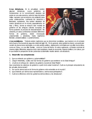 15
b-Las dictaduras. En la actualidad, existen
algunas dictaduras, cuyos gobiernos se
fundamentan en la concentración absoluta del
poder en una sola persona, sobre la base del poder
militar represivo que se impone a la población para
evitar sublevaciones, coartando los derechos y
libertades ciudadanas. Hoy existen alrededor de
treinta dictaduras en el mundo, especialmente en
Asia y África, donde se instauró este modelo de
gobierno en las antiguas colonias europeas, de
forma posterior al proceso de descolonización. No
obstante, en estos continentes coexisten diferentes
formas de gobierno, desde monarquías
unipersonales y absolutas, hasta regímenes
liberales presidencialistas o parlamentarios.
c-Los socialismos. Todavía existen regímenes que se denominan socialistas, que nacieron en el contexto
de la Guerra Fría durante la segunda mitad del siglo XX. Por lo general, estos gobiernos tienen una particular
versión de democracia restringida a un solo partido político, rígidamente controlado por una élite burocrática,
como en China, o a una élite familiar, como en Corea del Norte. En estos regímenes, el Estado controla de
manera rígida diferentes aspectos de la vida ciudadana, desde la economía, hasta la política y la cultura, por
lo que desde la perspectiva de las potencias occidentales resulta siendo una dictadura.
1. Desarrolla tus competencias
2. Que se entiende por gobierno y gobernabilidad?
3. ¿Según Aristóteles, cuáles eran las formas de gobierno que existieron en la Edad Antigua?
4. ¿Cuál era el enfoque de sistema de gobierno durante la Edad Media?.
Que caracteriza los sistemas de gobierno a partir de la edad moderna?. Cuál es el principal antecedente de
las actuales democracias?.
5. Por qué la democracia es la forma de gobierno más extendida en el mundo?.
6. Que entiende por democracia representativa y democracia participativa?.
7. Cuál es la diferencia entre los gobiernos democráticos y las dictaduras?.
 