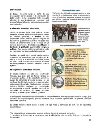 16
Introducción.
El Estado moderno surge a partir de una
preocupación por el ejercicio y la distribución del
poder dentro de las sociedades. Este concepto,
además de sus implicaciones históricas, está
acompañado por diferentes elementos que permiten
su constitución.
4. El estado: Concepto y funciones
Dentro del estudio de las ideas políticas, existen
diferentes maneras de definir el concepto de Estado.
En términos generales, el Estado es una
organización social formada por un conjunto de
instituciones que tienen la autoridad y el poder para
regular el funcionamiento de la sociedad en un
territorio determinado. El estado lo constituyen el
territorio, la población que lo habita y el poder
político. Para que su existencia sea legitima, debe
ser reconocido por la comunidad internacional.
También, se podría decir que el estado conjunto
organizado de mecanismos que cumplen un fin:
ejercer el poder y la autoridad en nombre de una
sociedad. De allí que busque monopolizar el uso de
las armas para ejercer de forma coactivala “violencia
legítima”.
EI surgimiento del Estado moderno
El Estado moderno ha sido una construcción
histórica, que inicia con las formas simples de
organización política de las sociedades primitivas.
Luego de complejos procesos sociales, se fue
configurando el Estado moderno en algunos países
de Europaoccidental y los Estados Unidos, como una
dinámica histórica impulsada por circunstancias
sociales como la economía capitalista, los conflictos
territoriales, el liberalismo, la división en clases
sociales y el anhelo de una sociedad igualitaria.
El antecedente inmediato del Estado moderno se fundamenta en las monarquías absolutistas de Europa, que
derivaron en un poder ejercido por una soberana única, poderosa y personalista, en grandes unidades
territoriales continuas.
EI Estado moderno liberal surgió a finales del siglo XVIII y comienzos del XIX, con las siguientes
características:
* La instauración de un sistema de gobierno uniforme dentro de un mismo territorio. ;
* La existencia de procesos y mecanismos para la elaboraci6n y la ejecución de leyes, incluyendo la
Constituci6n.
 