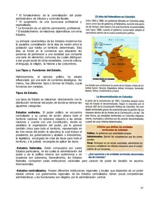17
* El fortalecimiento de la centralización del poder
administrativo de tributos y controles fiscales.
* El surgimiento de una burocracia profesional y
especializada.
* La formación de un ejército permanente, profesional.
* El establecimiento de relaciones diplomáticas con otros
Estados.
La principal característica de los Estados modernos fue
la paulatina consolidación de la idea de nación entre la
población que habita un territorio determinado. Esta
idea se funda en la conciencia que adquieren las
personas de pertenecer a una sociedad que comparte
una serie de elementos comunes, los cuales distinguen
a ese grupo social de otras sociedades, como la cultura,
el lenguaje, la religión, la historia y las costumbres.
Los Tipos y Funciones del Estado.
Históricamente, el ejercicio político ha estado
influenciado por una serie de corrientes ideológicas. Así
mismo, hay diferentes tipos o formas de Estado, cuyas
funciones son variadas.
Tipos de Estado.
Los tipos de Estado se relacionan directamente con la
distribución territorial del poder, de donde se derivan las
siguientes categorías:
Estados unitarios. El poder político se encuentra
centralizado y su campo de acción abarca todo el
territorio nacional. Es soberano respecto a las demás
naciones y cuenta con una Constitución, donde se
establece la organización del poder, por lo general
también única para todo el territorio, representada en
las tres ramas del poder: la ejecutiva, la cual incluye al
presidente, los gobernadores y alcaldes o intendentes;
la legislativa, encargada de crear las leyes para todo el
territorio; y la judicial, encargada de aplicar las leyes.
-Estados federales. Están compuestos por varios
Estados particulares, en los cuales la administración del
poder y de la política interna son aut6nomos y en
ocasiones son soberanos. Generalmente, los Estados
federales comparten varias instituciones nacionales pero carecen de poder de decisión en asuntos
internacionales.
-Estados centralizados. Poseen diferentes instituciones regionales y locales que dependen de un poder
estatal central. Los gobernantes regionales de los Estados centralizados tienen pocas competencias
administrativas y los funcionarios son elegidos por la administración central.
 