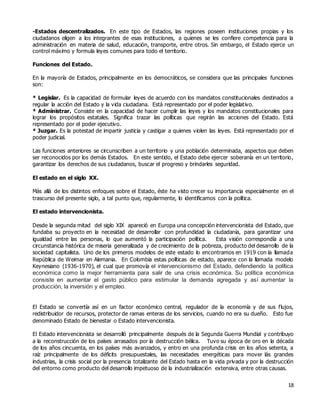 18
-Estados descentralizados. En este tipo de Estados, las regiones poseen instituciones propias y los
ciudadanos eligen a los integrantes de esas instituciones, a quienes se les confiere competencia para la
administración en materia de salud, educación, transporte, entre otros. Sin embargo, el Estado ejerce un
control máximo y formula leyes comunes para todo el territorio.
Funciones del Estado.
En la mayoría de Estados, principalmente en los democráticos, se considera que las principales funciones
son:
* Legislar. Es la capacidad de formular leyes de acuerdo con los mandatos constitucionales destinados a
regular la acción del Estado y la vida ciudadana. Está representado por el poder legislativo.
* Administrar. Consiste en la capacidad de hacer cumplir las leyes y los mandatos constitucionales para
lograr los propósitos estatales. Significa trazar las políticas que regirán las acciones del Estado. Está
representado por el poder ejecutivo.
* Juzgar. Es la potestad de impartir justicia y castigar a quienes violen las leyes. Está representado por el
poder judicial.
Las funciones anteriores se circunscriben a un territorio y una población determinada, aspectos que deben
ser reconocidos por los demás Estados. En este sentido, el Estado debe ejercer soberanía en un territorio,
garantizar los derechos de sus ciudadanos, buscar el progreso y brindarles seguridad.
El estado en el siglo XX.
Más allá de los distintos enfoques sobre el Estado, éste ha visto crecer su importancia especialmente en el
trascurso del presente siglo, a tal punto que, regularmente, lo identificamos con la política.
El estado intervencionista.
Desde la segunda mitad del siglo XIX apareció en Europa una concepción intervencionista del Estado, que
fundaba su proyecto en la necesidad de desarrollar con profundidad la ciudadanía, para garantizar una
igualdad entre las personas, lo que aumentó la participación política. Esta visión correspondía a una
circunstancia histórica de miseria generalizada y de crecimiento de la pobreza, producto del desarrollo de la
sociedad capitalista. Uno de los primeros modelos de este estado lo encontramos en 1919 con la llamada
República de Weimar en Alemania. En Colombia estas políticas de estado, aparece con la llamada modelo
Keynesiano (1936-1970), el cual que promovía el intervencionismo del Estado, defendiendo la política
económica como la mejor herramienta para salir de una crisis económica. Su política económica
consiste en aumentar el gasto público para estimular la demanda agregada y así aumentar la
producción, la inversión y el empleo.
El Estado se convertía así en un factor económico central, regulador de la economía y de sus flujos,
redistribuidor de recursos, protector de ramas enteras de los servicios, cuando no era su dueño. Esto fue
denominado Estado de bienestar o Estado intervencionista.
El Estado intervencionista se desarrolló principalmente después de la Segunda Guerra Mundial y contribuyo
a la reconstrucción de los países arrasados por la destrucción bélica. Tuvo su época de oro en la década
de los años cincuenta, en los países más avanzados, y entro en una profunda crisis en los años setenta, a
raíz principalmente de los déficits presupuestales, las necesidades energéticas para mover lás grandes
industrias, la crisis social por la presencia totalizante del Estado hasta en la vida privada y por la destrucción
del entorno como producto del desarrollo impetuoso de la industrialización extensiva, entre otras causas.
 