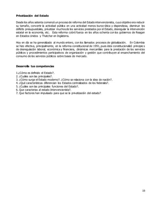 19
Privatización del Estado
Desde los años setenta comenzó un proceso de reforma del Estado intervencionista, cuyo objetivo era reducir
su tamaño, convertir la actividad pública en una actividad menos burocrática y dispendiosa, disminuir los
déficits presupuestales, privatizar muchosde los servicios prestados por el Estado, desregular la intervención
estatal en la economía, etc. Esta reforma cobró fuerza en los años ochenta con los gobiernos de Reagan
en Estados Unidos y Thatcher en Inglaterra.
Hoy en día se ha generalizado al mundo entero, con los llamados procesos de globalización. En Colombia
se hizo efectiva, principalmente, en la reforma constitucional de 1991, pues ésta constitucionalizó principio s
de desregulación laboral, económica y financiera, dinámicas mercantiles para la prestación de los servicios
públicos y procedimientos participativos de organización y gestión que contribuyen al ensanchamiento del
consumo de los servicios públicos sobre bases de mercado.
Desarrolla tus competencias
1.¿Cómo es definido el Estado?.
2. ¿Cuáles son las principales?.
3. ¿Cómo surge el Estado moderno?. ¿Cómo se relaciona con la idea de nación?.
4. ¿Qué características diferencian los Estados centralizados de los federales?.
5. ¿Cuáles son las principales funciones del Estado?.
6. Que caracteriza al estado Intervencionista?.
7. Que factores han impulsado para que se la privatización del estado?
 