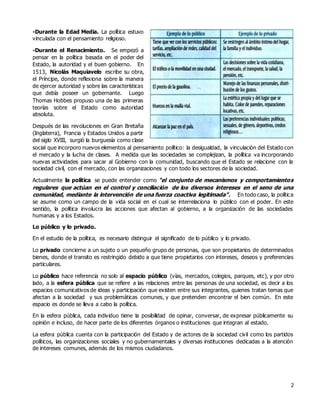 2
-Durante la Edad Media. La política estuvo
vinculada con el pensamiento religioso.
-Durante el Renacimiento. Se empezó a
pensar en la política basada en el poder del
Estado, la autoridad y el buen gobierno. En
1513, Nicolás Maquiavelo escribe su obra,
el Príncipe, donde reflexiona sobre la manera
de ejercer autoridad y sobre las características
que debía poseer un gobernante. Luego
Thomas Hobbes propuso una de las primeras
teorías sobre el Estado como autoridad
absoluta.
Después de las revoluciones en Gran Bretaña
(Inglaterra), Francia y Estados Unidos a partir
del siglo XVIII, surgió la burguesía como clase
social que incorporo nuevos elementos al pensamiento político: la desigualdad, la vinculación del Estado con
el mercado y la lucha de clases. A medida que las sociedades se complejizan, la política va incorporando
nuevas actividades para sacar al Gobierno con la comunidad, buscando que el Estado se relacione con la
sociedad civil, con el mercado, con las organizaciones y con todo los sectores de la sociedad.
Actualmente la política se puede entender como “el conjunto de mecanismos y comportamientos
regulares que actúan en el control y conciliación de los diversos intereses en el seno de una
comunidad, mediante la intervención de una fuerza coactiva legitimada”. En todo caso, la política
se asume como un campo de la vida social en el cual se interrelaciona lo público con el poder. En este
sentido, la política involucra las acciones que afectan al gobierno, a la organización de las sociedades
humanas y a los Estados.
Lo público y lo privado.
En el estudio de la política, es necesario distinguir el significado de lo público y lo privado.
Lo privado concierne a un sujeto o un pequeño grupo de personas, que son propietarios de determinados
bienes, donde el transito es restringido debido a que tiene propietarios con intereses, deseos y preferencias
particulares.
Lo público hace referencia no solo al espacio público (vías, mercados, colegios, parques, etc), y por otro
lado, a la esfera pública que se refiere a las relaciones entre las personas de una sociedad, es decir a los
espacios comunicativos de ideas y participación que existen entre sus integrantes, quienes tratan temas que
afectan a la sociedad y sus problemáticas comunes, y que pretenden encontrar el bien común. En este
espacio es donde se lleva a cabo la política.
En la esfera pública, cada individuo tiene la posibilidad de opinar, conversar, de expresar públicamente su
opinión e incluso, de hacer parte de los diferentes órganos o instituciones que integran al estado.
La esfera pública cuenta con la participación del Estado y de actores de la sociedad civil como los partidos
políticos, las organizaciones sociales y no gubernamentales y diversas instituciones dedicadas a la atención
de intereses comunes, además de los mismos ciudadanos.
 