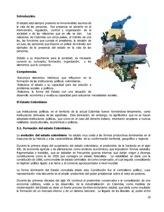 20
Introducción.
El estado está siempre presente en innumerables asuntos de
la vida de las personas. Esa presencia se advierte en al
intervención, regulación, control y organización de la
sociedad y de las relaciones que en ella se dan. Las
relaciones de Colombia con otros países, el trámite de una
ley, las funciones que cumple el presidente, la decisión de
un juez, las sanciones que impone un policía de tránsito son
ejemplos de la presencia del estado en la vida de las
personas.
Debido a su importancia para la sociedad, es necesario
conocer su concepto, formación, organización, y los
elementos que lo compone.
Competencias.
-Reconoce elementos históricos que influyeron en la
formación de las instituciones políticas colombianas.
-Relaciona el estado y su capacidad para dar solución a
problemas sociales y políticos.
-Relaciona la forma del Estado con una situación de
desarrollo económico y evalúa su capacidad para solucionar necesidades sociales.
El Estado Colombiano
Las instituciones políticas en el territorio de la actual Colombia fueron formándose lentamente, como
instituciones derivadas de las españolas. Esta derivación, sin embargo, no significativa que no se hayan
adoptado instituciones políticas, que como en el caso del derecho indiano, intentaron acoplarse a nuevas
realidades socioculturales, económicas y políticas.
5.1. Formación del estado Colombiano.
La evolución del estado colombiano ha estado muy unida a las formas productivas dominantes en el
trascurso de su historia y a las características difíciles de su conformación territorial, geográfica y regional.
Durante la primera etapa del surgimiento del estado colombiano, el predominio de la hacienda en el siglo
XIX, de economía agrícola y de plantaciones como enclaves económicos, que impusieron formas estatales
fragmentadas e instables, que se debatían en frecuentes guerras internas que darían origen a diversas
constituciones como la de 1850 que consagra un estado federalista. La estabilidad se daría con la
constitución de 1886, como modelo de estado centralista de corte conservador, el cual seguiría consolidando
el régimen político ligado a la tierra y al comercio agroexportador a nivel mundial.
La forma dominante del Estado concebida desde esta Constitución fue el centralismo político, cuya
representación más elocuente es el amplio predominio del poder presidencial sobre el resto de poderes.
Durante las primeras décadas del siglo XX continuó el predominio conservador y la consolidación de una
economía cafetera, unida a los desarrollos de la industrialización en Colombia, como medidas de
modernización del Estado se daría un fuerte proceso de intervencionismo estatal, que daría como resultado
la formación de un mercado interno y de un sistema bancario. La llegada de los liberales al, poder entre
 