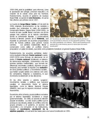 21
1930-1946, abrió la posibilidad para reformas, como
la aprobación del sufragio universal masculino y la
creación de la cedula única para los hombres.
Posteriormente, durante el gobierno de Gustavo
Rojas Pinilla se aprobó el voto femenino, el cual se
hizo efectivo por primera vez en 1957.
La muerte de Jorge Eliecer Gaitán el 9 de abril de
1948, originaria levantamientos en las ciudades y
pueblos que reclamaban la caída de presidente
conservador Mariano Ospina Pérez (1956-1950). La
muerte de este caudillo liberal marcaria uno de los
pasajes más violentos de la historia colombiana,
donde se enfrentarían liberales y conservadores,
durante el llamado periodo de la Violencia, que
impediría la generación de acuerdos programáticos
entre las fuerzas políticas para generar nuevos
cambios. Los partidos tradicionales liberal y
conservador como salida al conflicto interno
propusieron un golpe de estado, que daría como presidente transitorio al general Gustavo Rojas Pinilla.
Posteriormente, los acuerdos partidistas darían
como resultado el llamado frente nacional o pacto
(1957-1974) como fórmula de alternancia en el
poder; El frente nacional fortalecería un sistema
de democracia restringida, (únicamente a los dos
grandes partidos tradicionales), que borraría las
diferencias doctrinales y políticas, logrando una paz
temporal, pero también se lograría una exclusión
de otros partidos políticos y movimientos sociales,
que habían surgido debido a la violencia civil como
los campesinos, indígenas y ciudadanos, lo que
incremento la abstención en las elecciones.
En los años sesenta y setenta surgieron
movimientos sociales y políticos que buscaron
canalizar el descontento frente al sistema
bipartidista, como la Alianza Nacional Popular
(ANAPO), pero que no lograron introducir cambios
importantes.
Durante los años ochenta, grupos políticos excluidos
por el sistema bipartidista accedieron a cargos
gubernamentales. En 1986, se autorizó la elección
popular de alcaldes. La crisis social y política que se
produjo es esa década, debido al conflicto entre los
grupos armados y el gobierno, el ascenso del
narcotráfico y la corrupción en las instituciones,
impulso el movimiento estudiantil de la
séptima papeleta, el cual sentó las bases para una nueva Constitución en 1991.
 