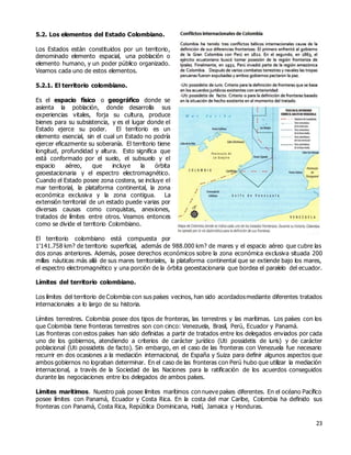 23
5.2. Los elementos del Estado Colombiano.
Los Estados están constituidos por un territorio,
denominado elemento espacial, una población o
elemento humano, y un poder público organizado.
Veamos cada uno de estos elementos.
5.2.1. El territorio colombiano.
Es el espacio físico o geográfico donde se
asienta la población, donde desarrolla sus
experiencias vitales, forja su cultura, produce
bienes para su subsistencia, y es el lugar donde el
Estado ejerce su poder. El territorio es un
elemento esencial, sin el cual un Estado no podría
ejercer eficazmente su soberanía. El territorio tiene
longitud, profundidad y altura. Esto significa que
está conformado por el suelo, el subsuelo y el
espacio aéreo, que incluye la órbita
geoestacionaria y el espectro electromagnético.
Cuando el Estado posee zona costera, se incluye el
mar territorial, la plataforma continental, la zona
económica exclusiva y la zona contigua. La
extensión territorial de un estado puede varias por
diversas causas como conquistas, anexiones,
tratados de límites entre otros. Veamos entonces
como se divide el territorio Colombiano.
El territorio colombiano está compuesta por
1'141.758 km? de territorio superficial, además de 988.000 km? de mares y el espacio aéreo que cubre las
dos zonas anteriores. Además, posee derechos económicos sobre la zona económica exclusiva situada 200
millas náuticas más allá de sus mares territoriales, la plataforma continental que se extiende bajo los mares,
el espectro electromagnético y una porción de la órbita geoestacionaria que bordea el paralelo del ecuador.
Límites del territorio colombiano.
Los límites del territorio de Colombia con sus países vecinos, han sido acordadosmediante diferentes tratados
internacionales a lo largo de su historia.
Límites terrestres. Colombia posee dos tipos de fronteras, las terrestres y las marítimas. Los países con los
que Colombia tiene fronteras terrestres son con cinco: Venezuela, Brasil, Perú, Ecuador y Panamá.
Las fronteras con estos países han sido definidas a partir de tratados entre los delegados enviados por cada
uno de los gobiernos, atendiendo a criterios de carácter jurídico (Uti possidetis de iuris) y de carácter
poblacional (Uti possidetis de facto). Sin embargo, en el caso de las fronteras con Venezuela fue necesario
recurrir en dos ocasiones a la mediación internacional, de España y Suiza para definir algunos aspectos que
ambos gobiernos no lograban determinar. En el caso de las fronteras con Perú hubo que utilizar la mediación
internacional, a través de la Sociedad de las Naciones para la ratificación de los acuerdos conseguidos
durante las negociaciones entre los delegados de ambos países.
Límites marítimos. Nuestro país posee límites marítimos con nueve países diferentes. En el océano Pacífico
posee límites con Panamá, Ecuador y Costa Rica. En la costa del mar Caribe, Colombia ha definido sus
fronteras con Panamá, Costa Rica, República Dominicana, Haití, Jamaica y Honduras.
 