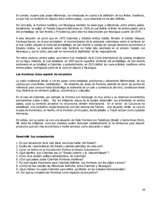 24
En cambio, nuestro país posee diferencias con Venezuela en cuanto a la definición de sus límites marítimos,
ya que hay un territorio en disputa entre ambos países, cuya soberanía no ha sido definida.
Por otro lado, la frontera marítima con Nicaragua también ha dado lugar a diferencias entre ambos países.
Inicialmente se realizó el Tratado Esguerra-Bárcenas en 1928, el cual definía el límite de ambos países cerca
del archipiélago de San Andrés y Providencia, pero este fue desconocido por Nicaragua a partir de 1979.
A esta situación se sumó que en 1972 Colombia y Estados Unidos habían firmado el tratado Vásquez
Carrizosa-Saccio, en el que acordaban el reconocimiento de la soberanía colombiana sobre el territorio en
el mar Caribe ubicado al norte del archipiélago de San Andrés a cambio de otorgar derechos económicos a
Estados Unidos. La soberanía sobre este territorio no había sido abordada en el anterior tratado con
Nicaragua y, por lo tanto, este país no reconoció la legitimidad de las negociaciones.
Por estos motivos, ambos países recurrieron a la mediación de la Corte Internacional de Justicia, localizada
en La Haya, Holanda, la cual estableció en 2007 que la superficie territorial del archipiélago de San Andrés
pertenecía en su totalidad a Colombia, y posteriormente, en 2012 definió los nuevos límites marítimos entre
ambos países, entregando parte de la zona en disputa a Nicaragua.
Las fronteras como espacio de encuentro
La visión tradicional tiende a ver los pases como entidades autónomas y claramente diferenciadas de sus
vecinos por unos límites establecidos. No obstante, las áreas de frontera, además de servir de puntos de
referencia para conocer hasta dónde llega la soberanía de un país y comienza la del otro, constituyen áreas
muy dinámicas en términos políticos, económicos y culturales.
En el caso de Colombia, por ejemplo, la frontera con Venezuela es muy activa y se observan movimientos
permanentes a lado y lado. Así, los indígenas wayuu de la Guajira desarrollan sus actividades en ambos
países, pues su territorio ancestral no reconoce la división internacional. En el sector de Cúcuta se ha
establecido una verdadera ciudad binacional con San Antonio del Táchira. Una situación similar se vive en
el paso de Rumichaca, en Nariño, en la frontera con Ecuador, donde Ipiasles y Tulcán actúan como ciudades
hermanas.
En Leticia, por su parte, se vive una situación de triple frontera con Tabatinga (Brasil) y Santa Rosa (Perú).
Allí tanto los indígenas como los mestizos suelen atravesar cotidianamente el río Amazonas para adquirir
productos que son más económicos o recibir servicios como educación y salud.
Desarrolla tus competencias
1. En que situaciones de la vida diaria escuchas hablar del Estado?.
2. Explica las características del Estado y plantea ejemplos de cada una?.
3. Como se define en la Constitución Política al Estado Colombiano?.
4. ¿Qué significa que Colombia sea un “Estado unitario y la descentralizado”?
5. Cómo es la división político-administrativa de Colombia?
6. ¿Con qué países posee Colombia fronteras marítimas?
7. Por qué resulta importante para Colombia delimitar sus fronteras con los países vecinos?
8. ¿Cómo se han resuelto las diferencias limítrofes entre Colombia y Nicaragua?
9. ¿Qué criterios ha usado Colombia para definir sus límites en los tratados internacionales?.
10. Por qué se considera las fronteras como espacios de encuentro?.
 