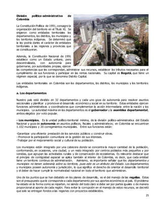 25
División político-administrativa de
Colombia
La Constitución Política de 1991, consagro la
organización del territorio en el Titulo XI. Se
erigieron como entidades territoriales los
departamentos, los distritos, los municipios y
los territorios indígenas. Se determinó que
la ley podría darles el carácter de entidades
territoriales a las regiones y provincias que
se constituyeran.
Además, la Constitución Nacional de 1991
establece como un Estado unitario, pero
descentralizada, con autonomía para
gobernarse, por autoridades propias, ejercer
las competencias que les correspondan, administrar sus recursos, establecer los tributos necesarios para el
cumplimiento de sus funciones y participar en las rentas nacionales. Su capital es Bogotá, que tiene un
régimen especial, por lo que se denomina Distrito Capital.
Las entidades territoriales en Colombia son los departamentos, los distritos, los municipios y los territorios
indígenas.
a. Los departamentos
Nuestro país está dividido en 32 departamentos y cada uno goza de autonomía para resolver asuntos
seccionales y planificar y promover el desarrollo económico y social en su territorio. Estas entidades ejercen
funciones administrativas y coordinadoras que complementan la acción intermediaria entre la nación y los
municipios. La autoridad máxima en los departamentos es el gobernador y la asamblea departamental,
ambos elegidos por voto popular.
- Los municipios. Es la unidad político-territorial mínima, de la división político-administrativa del Estado
Nacional y goza de autonomía en asuntos políticos, fiscales y administrativos; en Colombia se encuentran
1.102 municipios y 20 corregimientos municipales. Entre sus funciones están:
-Garantizar una eficiente prestación de los servicios públicos y construir obras.
- Promover la participación comunitaria en la gestión de sus intereses.
-Trabajar por el mejoramiento social y cultural de su población.
Los municipios están integrado por una cabecera donde se concentra la mayor cantidad de la población,
conformando, en ocasiones, una ciudad, y un resto integrado por centros poblados más pequeños y por
veredas, que agrupan las actividades rurales y de conservación de ecosistemas. Es relevante destacar que
el principio de contigüidad espacial se aplica también al interior de Colombia, es decir, que cada entidad
tiene un territorio continuo de administración. Asimismo, es importante señalar que los departamentos y
municipios no tienen soberanía sobre su territorio, pues este es un atributo del Estado. Los departamentos
y municipios poseen autonomía y jurisdicción, lo que significa el derecho de orientar el desarrollo territorial
y el deber de hacer cumplir la normatividad nacional en todo el territorio que administran.
Uno de los puntos que se han debatido en los planes de desarrollo, es el del manejo de las regalías. Estas
son el presupuesto que le corresponde a cada departamento por sus aportes económicos al país. El problema
ha estado en la forma como se reparten, no siendo del todo claro si debe ser por partes iguales o de manera
proporcional al aporte de cada región. Para evitar la corrupción en el manejo de estos recursos, se decretó
que solo se entregan fondos a las regiones con proyectos establecidos.
 