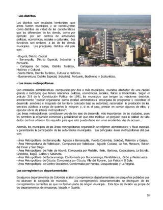 26
- Los distritos.
Los distritos son entidades territoriales que
antes fueron municipios y se constituyeron
como distritos en virtud de las características
que los diferencian de los demás, como por
ejemplo: por ser centros de actividades
políticas, económicas, sociales y culturales. Sus
funciones son similares a las de los demás
municipios. Los principales distritos del país
son:
- Bogotá, Distrito Capital.
- Barranquilla, Distrito Especial, Industrial y
Portuario.
- Cartagena de Indias, Distrito Turístico,
Histórico y Cultural.
- Santa Marta, Distrito Turístico, Cultural e Histórico.
- Buenaventura, Distrito Especial, Industrial, Portuario, Biodiverso y Ecoturístico.
- Las áreas metropolitanas.
Son entidades administrativas compuestas por dos o más municipios, reunidos alrededor de una ciudad
grande o metrópoli, que tienen relaciones políticas, económicas, sociales, físicas o ambientales. Según el
artículo 319 de la Constitución Política de 1991, los municipios que tengan las relaciones descritas
anteriormente “podrán organizarse como entidad administrativa encargada de programar y coordinar el
desarrollo armónico e integrado del territorio colocado bajo su autoridad; racionalizar la prestación de los
servicios públicos a cargo de quienes la integran y, si es el caso, prestar en común algunos de ellos; y
ejecutar obras de interés metropolitano”.
Las áreas metropolitanas constituyen uno de los ejes de desarrollo más importantes de las ciudades, pues
les permiten la expansión comercial y poblacional sin que esto implique un perjuicio para la calidad de vida
de los centros urbanos. Un requisito para que esto pueda darse son unas excelentes vías de acceso.
Además, los municipios de las áreas metropolitanas organizarán un régimen administrativo y fiscal especial,
y garantizarán la participación de las autoridades municipales. Las principales áreas metropolitanas del país
son:
- Área Metropolitana de Barranquilla. Agrupa a Barranquilla, Puerto Colombia, Soledad, Malambo y Galapa.
- Área Metropolitana de Valledupar. Compuesta por Valledupar, Agustín Codazzi, La Paz, Manaure, Balcón
del Cesar y San Diego.
- Área Metropolitana del Valle de Aburrá. Compuesta por Medellín, Bello, Barbosa, Copacabana, La Estrella,
Girardota, Itagúí, Caldas y Sabaneta.
- Área Metropolitana de Bucaramanga. Conformada por Bucaramanga, Floridablanca, Girón y Piedecuesta.
- Área Metropolitana de Cúcuta. Compuesta por Cúcuta, Villa del Rosario, Los Patios y El Zulia.
- Área Metropolitana de Centro Occidente. Conformada por Pereira, Dosquebradas y La Virginia.
Los corregimientos departamentales
En algunos departamentos de Colombia existen corregimientos departamentales om pequeños poblados que
no alcanzan la categoría de municipio. Los corregimientos departamentales se distinguen de los
corregimientos corrientes en que no forman parte de ningún municipio. Este tipo de división es propia de
los departamentos de Amazonas, Vaupés y Guainía.
 