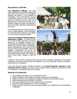 27
Otras divisiones territoriales
-Los Resguardos indígenas. Son áreas
rurales habitadas por los pueblos indígenas del
país, donde se les reconoce como propietarios
colectivos del territorio y cuya propiedad es
intransferible. Están conformados por consejos
y reglamentados según sus usos y costumbres y
ejercen las siguientes funciones: Velar por el
adecuado uso y conservación ambiental de sus
territorios, Diseñar los planes que benefician a
toda la comunidad, Administrar adecuadamente
los recursos.
La autoridad principal de los territorios indígenas
son los consejos indígenas, conformados según
las costumbres de las respectivas comunidades
y en el marco de la Constitución Política.
-Para las comunidades afrodescendientes,
palenqueras y raizales. Por medio de la ley
70 de 1993, el Estado colombiano reconoció el
derecho de la propiedad colectiva de las
comunidades afrodescendientes, palenqueras y
raizales que poseen los títulos de propiedad y
ejercen la administración de los terrenos donde
viven, los cuales son intransferibles. Además se
posibilitó la adjudicación de más de 136
territorios colectivos de comunidades Negras en
varios departamentos del país, como Antioquia,
Cauca, Chocó, Nariño, Risaralda y Valle del
Cauca.
- Además, a partir de 1994, el Estado creó las zonas de reserva campesina, habitadas por comunidades
campesinas. Los territorios de estas zonas son inalienables y sus recursos naturales deben ser protegidos y
conservados por sus habitantes.
- Otra gran parte del territorio colombiano pertenece a los Parques Nacionales Naturales y a los
Santuarios de Flora y Fauna, cuya riqueza hídrica, vegetal y animal constituye un patrimonio de todos
los colombianos y su explotación permanece restringida.
Desarrolla tus competencias
1. ¿Qué entidades territoriales creó la Constitución de 1991?.
2. Explica qué significa que Colombia sea un Estado unitario pero descentralizado.
3. Explica las funciones de las entidades territoriales de Colombia y qué importancia tiene?.
4. Explica la importancia de los distritos en Colombia.
5. ¿Por qué los departamentos no tienen soberanía sobre su territorio?
6. Que son las áreas metropolitanas y cuál es su importancia?.
7. Explica por qué los territorios de las comunidades indígenas son considerados como inembargables
e inalienables.
 
