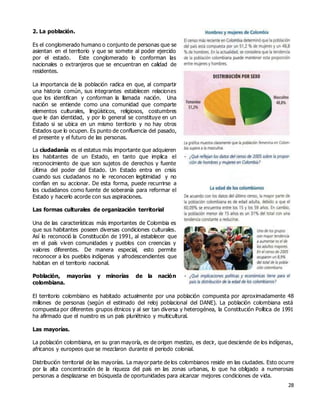 28
2. La población.
Es el conglomerado humano o conjunto de personas que se
asientan en el territorio y que se somete al poder ejercido
por el estado. Este conglomerado lo conforman las
nacionales o extranjeros que se encuentran en calidad de
residentes.
La importancia de la población radica en que, al compartir
una historia común, sus integrantes establecen relaciones
que los identifican y conforman la llamada nación. Una
nación se entiende como una comunidad que comparte
elementos culturales, lingüísticos, religiosos, costumbres
que le dan identidad, y por lo general se constituye en un
Estado si se ubica en un mismo territorio y no hay otros
Estados que lo ocupen. Es punto de confluencia del pasado,
el presente y el futuro de las personas.
La ciudadanía es el estatus más importante que adquieren
los habitantes de un Estado, en tanto que implica el
reconocimiento de que son sujetos de derechos y fuente
última del poder del Estado. Un Estado entra en crisis
cuando sus ciudadanos no le reconocen legitimidad y no
confían en su accionar. De esta forma, puede recurrirse a
los ciudadanos como fuente de soberanía para reformar el
Estado y hacerlo acorde con sus aspiraciones.
Las formas culturales de organización territorial
Una de las características más importantes de Colombia es
que sus habitantes poseen diversas condiciones culturales.
Así lo reconoció la Constitución de 1991, al establecer que
en el país viven comunidades y pueblos con creencias y
valores diferentes. De manera especial, esto permite
reconocer a los pueblos indígenas y afrodescendientes que
habitan en el territorio nacional.
Población, mayorías y minorías de la nación
colombiana.
El territorio colombiano es habitado actualmente por una población compuesta por aproximadamente 48
millones de personas (según el estimado del reloj poblacional del DANE). La población colombiana está
compuesta por diferentes grupos étnicos y al ser tan diversa y heterogénea, la Constitución Política de 1991
ha afirmado que el nuestro es un país pluriétnico y multicultural.
Las mayorías.
La población colombiana, en su gran mayoría, es de origen mestizo, es decir, que desciende de los indígenas,
africanos y europeos que se mezclaron durante el periodo colonial.
Distribución territorial de las mayorías. La mayorparte de los colombianos reside en las ciudades. Esto ocurre
por la alta concentración de la riqueza del país en las zonas urbanas, lo que ha obligado a numerosas
personas a desplazarse en búsqueda de oportunidades para alcanzar mejores condiciones de vida.
 