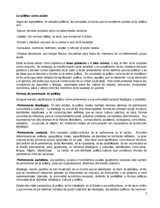 3
La política como acción
Según los especialistas en estudios políticos, las principales acciones que se consideran propias de la política
son:
-Ejercer dominio exclusivo sobre un determinado territorio.
-Legislar con normas válidas, es decir, que involucren a todos.
-Extraer y distribuir recursos de un sector a otro de la sociedad.
-Conquistar, mantener, defender, ampliar y reforzar el poder estatal.
-Ordenar situaciones que tengan efectos vinculantes para todos los miembros de un determinado grupo
social.
Estas acciones tienen como objetivos el buen gobierno y el bien común, o sea, el bien de la sociedad
como conjunto. Sin embargo, la transformación de la sociedad y el cumplimiento de los objetivos del buen
gobierno y del bien común dependen de la visión y de las pretensiones de los distintos actores políticos y de
las ideas que se discutan y triunfen en la esfera política. En conclusión, la política como acción se manifiesta
en los actos que están dotados de significación política, es decir, aquellos que se relacionan con la obtención
y el ejercicio del poder que busca la construcción de un orden social ideal. Este orden pretende mejorar las
condiciones de seguridad y libertad, soportadas sobre los valores de respeto, educación, prosperidad
económica, salud y afecto entre los miembros de la sociedad en general.
Formas de pertenecía en política
De igual manera, significamos la política como pertenencia a una comunidad nacional ideológica o partidista.
-Pertenencia ideológica. En este sentido, la política implica también diversos sistemas de pertenencia
comunitaria o colectiva. La ideología es una de las más imperceptibles formas de cohesión social; involucra
identidades espirituales y de conductas bien definidas que se hacen cultura colectiva, es decir, formas
concretas de referencia para el comportamiento social, prácticas cotidianas con sentidos determinados. Sus
expresiones han sido diversas en la historia: liberalismo, conservatismo, socialismo, ecologismo, comunitario,
estatismo. La escuela, la religión, los modernos medios de comunicación son mecanismos de producción
ideológica.
-Pertenencia nacional. Otra expresión político-práctica de la pertenencia es la nación. Envuelve
determinaciones políticas, geográficas, civiles, especificidades de identidad en territorios definidos. La gran
mayoría de las personas somos nacionales de un país. Esto tiene unos significados concretos en términos
del carácter de la pertenencia, de las libertades, de la ciudadanía, de las posibilidades de ser reconocidos en
el ámbito internacional; pero, igualmente, en términos ideológicos y culturales, identificados como etnia,
lengua, religión, idiosincrasia. La nación es una identidad político-cultural que constituye vínculos de
pertenencia entre las personas.
-Pertenencia partidista. Los partidos, grupos o movimientos sociales igualmente expresan este sentido
de pertenencia de la política, pues son organizaciones dinámicas del interés colectivo.
Ideología, nación, partidos se han revalorado en un mundo que se planetariza, es decir, se globaliza, en las
que se constituyen relaciones globales de intercambio de mercaos, de intercambio y de gobierno a nivel
supranacionales (ejemplo: la comunidad económica europea), abriendo la posibilidad a formas políticas
renovadas de la identidad ideológica, cultural y política.
Desde esta triple perspectiva, la política se ha cristalizado en el Estado y sus instituciones, en las leyes civiles
y sus normas, en los sistemas cerrados de acción colectiva: las ideologías, los partidos políticos, las naciones.
 