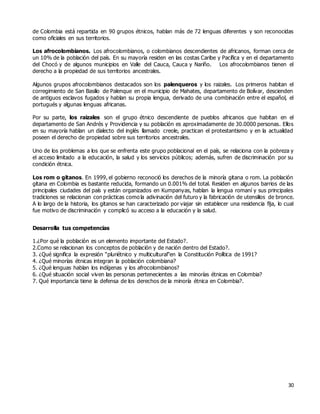 30
de Colombia está repartida en 90 grupos étnicos, hablan más de 72 lenguas diferentes y son reconocidas
como oficiales en sus territorios.
Los afrocolombianos. Los afrocolombianos, o colombianos descendientes de africanos, forman cerca de
un 10% de la población del país. En su mayoría residen en las costas Caribe y Pacífica y en el departamento
del Chocó y de algunos municipios en Valle del Cauca, Cauca y Nariño. Los afrocolombianos tienen el
derecho a la propiedad de sus territorios ancestrales.
Algunos grupos afrocolombianos destacados son los palenqueros y los raizales. Los primeros habitan el
corregimiento de San Basilio de Palenque en el municipio de Mahates, departamento de Bolívar, descienden
de antiguos esclavos fugados y hablan su propia lengua, derivado de una combinación entre el español, el
portugués y algunas lenguas africanas.
Por su parte, los raizales son el grupo étnico descendiente de pueblos africanos que habitan en el
departamento de San Andrés y Providencia y su población es aproximadamente de 30.0000 personas. Ellos
en su mayoría hablan un dialecto del inglés llamado creole, practican el protestantismo y en la actualidad
poseen el derecho de propiedad sobre sus territorios ancestrales.
Uno de los problemas a los que se enfrenta este grupo poblacional en el país, se relaciona con la pobreza y
el acceso limitado a la educación, la salud y los servicios públicos; además, sufren de discriminación por su
condición étnica.
Los rom o gitanos. En 1999, el gobierno reconoció los derechos de la minoría gitana o rom. La población
gitana en Colombia es bastante reducida, formando un 0.001% del total. Residen en algunos barrios de las
principales ciudades del país y están organizados en Kumpanyas, hablan la lengua romaní y sus principales
tradiciones se relacionan con prácticas como la adivinación del futuro y la fabricación de utensilios de bronce.
A lo largo de la historia, los gitanos se han caracterizado por viajar sin establecer una residencia fija, lo cual
fue motivo de discriminación y complicó su acceso a la educación y la salud.
Desarrolla tus competencias
1.¿Por qué la población es un elemento importante del Estado?.
2.Como se relacionan los conceptos de población y de nación dentro del Estado?.
3. ¿Qué significa la expresión “pluriétnico y multicultural”en la Constitución Política de 1991?
4. ¿Qué minorías étnicas integran la población colombiana?
5. ¿Qué lenguas hablan los indígenas y los afrocolombianos?
6. ¿Qué situación social viven las personas pertenecientes a las minorías étnicas en Colombia?
7. Qué importancia tiene la defensa de los derechos de la minoría étnica en Colombia?.
 