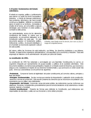 31
3. El poder: fundamentos del Estado
colombiano.
El estado se organiza, política y jurídicamente,
para ejercer su poder de forma monopólica y
soberana, a través de diversas instituciones,
hace presencia, dicta leyes y las hace cumplir,
construye su legalidad, defiende su soberanía,
ejerce el poder en su territorio, monopoliza el
empleo de la fuerza, así como define y ejecuta
estrategias para mantener el orden público y
combatir la delincuencia.
Las particularidades acerca de los elementos
constitutivos del Estado, lo mismo que su
organización, se encuentran delineados en la
Constitución política de cada país. En este
documento aparece el fundamento político,
institucional, jurídico, el proyecto ideológico y
en el también se reconocela aspiración cultural
de cada pueblo.
Así mismo, define las funciones de cada institución, sus límites, los derechos ciudadanos y sus deberes.
También, el papel de los organismos administrativos y de seguridad en lo económico y tributario. Todo este
engranaje se relaciona con la administración del poder por parte del Estado.
La constitución de 1991.
La constitución de 1991 fue redactada y promulgada por una Asamblea Constituyente, la cual es un
organismo integrado por representantes de grupos sociales y políticos de la sociedad colombiana. Este
documento establece una democracia participativa basada en un Estado social de Derechos, que reconoce y
asegura a los ciudadanos el respeto de sus derechos fundamentales y que promueve un orden social más
justo. Entre sus características se encuentran las siguientes:
-Preámbulo. Compren la fuente de legitimidad del poder constituyente, así como los valores, principios y
fines del estado.
-Principios fundamentales. Son las normas que orientan la interpretación y aplicación de la constitución.
-derechos y formas de protección. Esta sección presenta los derechos que se reconocen a la población y los
mecanismos que se utilizan para defenderlos.
-Organización del Estado. Expone las ramas del poder público, las instituciones que las conforman, sus
relaciones, funciones, competencias y procedimientos para la toma de decisiones en los estamentos o niveles
nacional, regional y municipal.
-Control constitucional. Presenta las formas para defender la Constitución, qué instituciones son
responsables de esta labor, cuáles son sus funciones y cómo deben proceder.
 