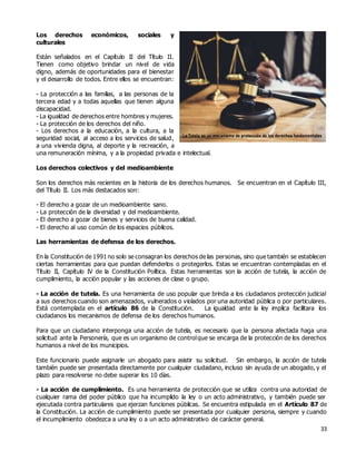 33
Los derechos económicos, sociales y
culturales
Están señalados en el Capítulo II del Título II.
Tienen como objetivo brindar un nivel de vida
digno, además de oportunidades para el bienestar
y el desarrollo de todos. Entre ellos se encuentran:
- La protección a las familias, a las personas de la
tercera edad y a todas aquellas que tienen alguna
discapacidad.
- La igualdad de derechos entre hombres y mujeres.
- La protección de los derechos del niño.
- Los derechos a la educación, a la cultura, a la
seguridad social, al acceso a los servicios de salud,
a una vivienda digna, al deporte y la recreación, a
una remuneración mínima, y a la propiedad privada e intelectual.
Los derechos colectivos y del medioambiente
Son los derechos más recientes en la historia de los derechos humanos. Se encuentran en el Capítulo III,
del Título II. Los más destacados son:
- El derecho a gozar de un medioambiente sano.
- La protección de la diversidad y del medioambiente.
- El derecho a gozar de bienes y servicios de buena calidad.
- El derecho al uso común de los espacios públicos.
Las herramientas de defensa de los derechos.
En la Constitución de 1991 no solo se consagran los derechos de las personas, sino que también se establecen
ciertas herramientas para que puedan defenderlos o protegerlos. Estas se encuentran contempladas en el
Título II, Capítulo IV de la Constitución Política. Estas herramientas son la acción de tutela, la acción de
cumplimiento, la acción popular y las acciones de clase o grupo.
- La acción de tutela. Es una herramienta de uso popular que brinda a los ciudadanos protección judicial
a sus derechos cuando son amenazados, vulnerados o violados por una autoridad pública o por particulares.
Está contemplada en el artículo 86 de la Constitución. La igualdad ante la ley implica facilitara los
ciudadanos los mecanismos de defensa de los derechos humanos.
Para que un ciudadano interponga una acción de tutela, es necesario que la persona afectada haga una
solicitud ante la Personería, que es un organismo de controlque se encarga de la protección de los derechos
humanos a nivel de los municipios.
Este funcionario puede asignarle un abogado para asistir su solicitud. Sin embargo, la acción de tutela
también puede ser presentada directamente por cualquier ciudadano, incluso sin ayuda de un abogado, y el
plazo para resolverse no debe superar los 10 días.
- La acción de cumplimiento. Es una herramienta de protección que se utiliza contra una autoridad de
cualquier rama del poder público que ha incumplido la ley o un acto administrativo, y también puede ser
ejecutada contra particulares que ejerzan funciones públicas. Se encuentra estipulada en el Artículo 87 de
la Constitución. La acción de cumplimiento puede ser presentada por cualquier persona, siempre y cuando
el incumplimiento obedezca a una ley o a un acto administrativo de carácter general.
 