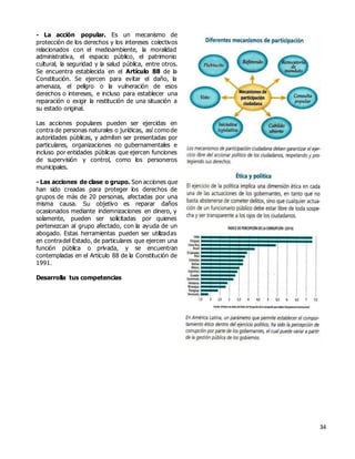 34
- La acción popular. Es un mecanismo de
protección de los derechos y los intereses colectivos
relacionados con el medioambiente, la moralidad
administrativa, el espacio público, el patrimonio
cultural, la seguridad y la salud pública, entre otros.
Se encuentra establecida en el Artículo 88 de la
Constitución. Se ejercen para evitar el daño, la
amenaza, el peligro o la vulneración de esos
derechos o intereses, e incluso para establecer una
reparación o exigir la restitución de una situación a
su estado original.
Las acciones populares pueden ser ejercidas en
contra de personas naturales o jurídicas, así como de
autoridades públicas, y admiten ser presentadas por
particulares, organizaciones no gubernamentales e
incluso por entidades públicas que ejercen funciones
de supervisión y control, como los personeros
municipales.
- Las acciones de clase o grupo. Son acciones que
han sido creadas para proteger los derechos de
grupos de más de 20 personas, afectadas por una
misma causa. Su objetivo es reparar daños
ocasionados mediante indemnizaciones en dinero, y
solamente, pueden ser solicitadas por quienes
pertenezcan al grupo afectado, con la ayuda de un
abogado. Estas herramientas pueden ser utilizadas
en contradel Estado, de particulares que ejercen una
función pública o privada, y se encuentran
contempladas en el Artículo 88 de la Constitución de
1991.
Desarrolla tus competencias
 