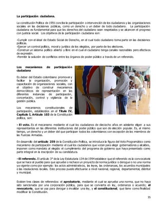 35
La participación ciudadana.
La constitución Política de 1991 concibe la participación o intervención de los ciudadanos y las organizaciones
sociales en las decisiones públicas, como un derecho y un deber de todo ciudadano. La participación
ciudadana es fundamental para que los derechos del ciudadano sean respetados y se alcancen el progreso
con justicia social. Los objetivos de la participación ciudadana son:
-Cumplir con el ideal de Estado Social de Derecho, en el cual todo ciudadano toma parte en las decisiones
políticas.
-Ejercer un control político, moral y jurídico de los elegidos, por parte de los electores.
-Construir un sistema político abierto y libre en el cual el ciudadano tenga canales razonables pero efectivos
de expresión.
-Permitir la solución de conflictos entre los órganos de poder público a través de un referendo.
Los mecanismos de participación
ciudadana
Es deber del Estado colombiano promover y
facilitar la organización, promoción y
capacitación de organizaciones sociales, con
el objetivo de construir mecanismos
democráticos de representación en las
diferentes instancias de participación,
concertación, control y vigilancia de la
gestión pública.
Los mecanismos constitucionales de
participación, establecidos en el Título IV,
Capítulo I, Artículo 103 de la Constitución
política, son:
- El voto. Es el mecanismo mediante el cual los ciudadanos de dieciocho años en adelante eligen a sus
representantes en las diferentes instituciones del poder público que son de elección popular. Es, al mismo
tiempo, un derecho y un deber del que participan todos los colombianos con excepción de los miembros de
las Fuerzas Armadas.
En desarrollo del artículo 259 de la Constitución Política, se introduce la figura del Voto Programático como
mecanismo de participación mediante el cual los ciudadanos que votan para elegir gobernadores y alcaldes,
imponen como mandato al elegido el cumplimiento del programa de gobierno que haya presentado como
parte integral en la inscripción de su candidatura.
- El referendo. El artículo 3° de la Ley Estatutaria 134 de 1994 establece que el referendo es la convocatoria
que se hace al pueblo para que apruebe o rechace un proyecto de norma jurídica o derogue o no una norma
ya vigente como por ejemplo: los actos administrativos, las leyes, las ordenanzas, los acuerdos municipales
o las resoluciones locales. Este proceso puede efectuarse a nivel nacional, regional, departamental, distrital
y municipal.
Existen tres clases de referendos: el aprobatorio, mediante el cual se aprueba una norma, que no haya
sido sancionada por una corporación pública, para que se convierta en ley, ordenanza o acuerdo; el
revocatorio, que se usa para derogar o invalidar una ley, y el constitucional, que tiene como finalidad
modificar la Constitución.
 