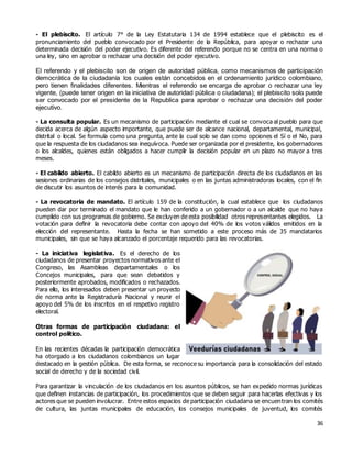 36
- El plebiscito. El artículo 7° de la Ley Estatutaria 134 de 1994 establece que el plebiscito es el
pronunciamiento del pueblo convocado por el Presidente de la República, para apoyar o rechazar una
determinada decisión del poder ejecutivo. Es diferente del referendo porque no se centra en una norma o
una ley, sino en aprobar o rechazar una decisión del poder ejecutivo.
El referendo y el plebiscito son de origen de autoridad pública, como mecanismos de participación
democrática de la ciudadanía los cuales están concebidos en el ordenamiento jurídico colombiano,
pero tienen finalidades diferentes. Mientras el referendo se encarga de aprobar o rechazar una ley
vigente, (puede tener origen en la iniciativa de autoridad pública o ciudadana); el plebiscito solo puede
ser convocado por el presidente de la Republica para aprobar o rechazar una decisión del poder
ejecutivo.
- La consulta popular. Es un mecanismo de participación mediante el cual se convoca al pueblo para que
decida acerca de algún aspecto importante, que puede ser de alcance nacional, departamental, municipal,
distrital o local. Se formula como una pregunta, ante la cual solo se dan como opciones el Sí o el No, para
que la respuesta de los ciudadanos sea inequívoca. Puede ser organizada por el presidente, los gobernadores
o los alcaldes, quienes están obligados a hacer cumplir la decisión popular en un plazo no mayor a tres
meses.
- El cabildo abierto. El cabildo abierto es un mecanismo de participación directa de los ciudadanos en las
sesiones ordinarias de los consejos distritales, municipales o en las juntas administradoras locales, con el fin
de discutir los asuntos de interés para la comunidad.
- La revocatoria de mandato. El artículo 159 de la constitución, la cual establece que los ciudadanos
pueden dar por terminado el mandato que le han conferido a un gobernador o a un alcalde que no haya
cumplido con sus programas de gobierno. Se excluyen de esta posibilidad otros representantes elegidos. La
votación para definir la revocatoria debe contar con apoyo del 40% de los votos válidos emitidos en la
elección del representante. Hasta la fecha se han sometido a este proceso más de 35 mandatarios
municipales, sin que se haya alcanzado el porcentaje requerido para las revocatorias.
- La iniciativa legislativa. Es el derecho de los
ciudadanos de presentar proyectos normativos ante el
Congreso, las Asambleas departamentales o los
Concejos municipales, para que sean debatidos y
posteriormente aprobados, modificados o rechazados.
Para ello, los interesados deben presentar un proyecto
de norma ante la Registraduría Nacional y reunir el
apoyo del 5% de los inscritos en el respetivo registro
electoral.
Otras formas de participación ciudadana: el
control político.
En las recientes décadas la participación democrática
ha otorgado a los ciudadanos colombianos un lugar
destacado en la gestión pública. De esta forma, se reconoce su importancia para la consolidación del estado
social de derecho y de la sociedad civil.
Para garantizar la vinculación de los ciudadanos en los asuntos públicos, se han expedido normas jurídicas
que definen instancias de participación, los procedimientos que se deben seguir para hacerlas efectivas y los
actores que se pueden involucrar. Entre estos espacios de participación ciudadana se encuentran los comités
de cultura, las juntas municipales de educación, los consejos municipales de juventud, los comités
 