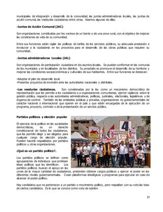 37
municipales de integración y desarrollo de la comunidad, las juntas administradoras locales, las juntas de
acción comunal, las veedurías ciudadanas entre otras. Veamos algunas de ellas:
-Juntas de Acción Comunal (JAC)
Son organizaciones constituidas por los vecinos de un barrio o de una zona rural, con el objetivo de mejorar
las condiciones de vida de su comunidad.
Entre sus funciones están vigilar las políticas de tarifas de los servicios públicos, su adecuada prestación e
involucrar a la ciudadanía en los proyectos para el desarrollo de las obras públicas que requiere su
comunidad.
-Juntas administradoras Locales (JAL)
Son organizaciones de participación ciudadana en los asuntos locales. Se pueden conformar en las comunas
de los municipios y en localidades de los distritos. Su propósito es promover el desarrollo de su territorio y
mejorar las condiciones socioeconómicas y culturales de sus habitantes. Entre sus funciones se destacan:
-Adoptar el plan de desarrollo local.
-Presentar proyectos de inversión ante las autoridades nacionales y distritales.
-Las veedurías ciudadanas. Son consideradas por la ley como un mecanismo democrático de
representación que les permite a los ciudadanos o a organizaciones comunitarias, ejercer vigilancia sobre la
gestión pública, respecto a las autoridades administrativas, políticas, judiciales, electorales, legislativas y de
órganos de control. También de las entidades públicas y privadas, organizaciones no gubernamentales de
carácter nacional o internacional que operen en el país y que estén encargadas de la ejecución de un
programa, proyecto, contrato o de la presentación de un servicio público.
Partidos políticos y elección popular
EI ejercicio de la política en las sociedades
democráticas, es un derecho
constitucional de todos los ciudadanos,
que les permite elegir y ser elegidos para
cualquier cargo de elección popular.
Pueden hacerlo respaldados por partidos
políticos u otras organizaciones.
¿Qué es un partido político?.
Los partidos políticos se definen como
agrupaciones de individuos que profesan
ideas políticas que los identifican. Los
partidos políticos buscan el apoyo en las
urnas de la mayor cantidad de ciudadanos, pretenden obtener cargos públicos y ejercer el poder en los
diferentes niveles gubernamentales. Crean plataformas ideológicas y programas para ejecutar en caso de
alcanzar el poder político.
Hay candidatos que no pertenecen a un partido o movimiento político, pero respaldan con su voto las tesis
de ciertos candidatos. Es lo que se conoce como voto de opinión.
 