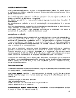 38
Quienes participan en política.
En las actuales democracias la política no solo se da a través de movimientos políticos, sino también en todas
las asociaciones que reivindican la dignidad humana, el pleno ejercicio de los derechos humanos. Como
ejemplo podemos mencionar:
-Los movimientos juveniles que buscan la reivindicación y aceptación de nuevas expresiones culturales en el
ámbito de lo divergente, lo alternativo, lo contracultural.
-Los sindicatos que defienden los intereses de los trabajadores y se pronuncian contra el desempleo y el
empleo informal.
-Los ecologistas que se manifiestan en contra de la contaminación y el consumo irracional de los recursos
naturales.
-Los grupos de ciudadanos que impulsan mecanismos de justicia para mejorar la calidad de vida en diferentes
campos como salud, educación, vivienda, infraestructura vial, etc.
-La población LGTBTI (lesbianas, gays, bisexuales, transgeneristas e intersexuales) que buscan el
reconocimiento de sus derechos y erradicar la discriminación sexual.
Las elecciones en Colombia
EI poder electoral garantiza que los mecanismos de participación funcionen y que las elecciones sean libres,
transparentes y democráticas. Por lo general, su objetivo principal es impulsar la eficiencia y eficacia del
sistema electoral, para asegurar la participación equitativa y soberana de todos los ciudadanos con agilidad
y transparencia. Además el poder electoral se encarga de dirimir las disputas o los reclamos de candidatos,
también las denuncias de los ciudadanos relacionadas con la posible violación a la legislación electoral y
avalar los resultados de los procesos electorales.
Dicho poder, es ejercido por instituciones creadas para garantizar la participación de los ciudadanos,
ejerciendo un controlsobre todo lo relacionado con la elección de las diferentes agrupaciones políticas y sus
candidatos, la organización de los comicios y la realización de los procesos electorales en condiciones de
autonomía y equidad. En Colombia, el Titulo IX de la Constitución de 1991 establece las disposiciones para
sufragar, así como las competencias de las autoridades electorales relacionadas con el proceso.
La corrupción es el mayorpeligro para un sistema político democrático, porque significa que los gobernantes
usan el poder y los recursos del Estado para beneficio propio. Por eso, hay tanta desconfianza ciudadana en
el sistema político y en quienes lo lideran, lo cual puede deslegitimarlo y conducir a una crisis institucional,
si no se combate decididamente.
Autoridades electorales.
Las autoridades electorales son instituciones del Estado que gozan de plena autonomía e independencia para
llevar a cabo su labor. Estas autoridades son:
a. El Consejo Nacional Electoral. Es la autoridad suprema en referencia a los procesos electorales en
Colombia. Está integrada por nueve miembros elegidos por el congreso de la Republica para ejercer las
funciones de:
*Inspeccionar y vigilar las actividades electorales.
*Elegir al Registrador Nacional.
*Distribuir los aportes para la financiación de las campañas electorales.
*Asegurar la participación de los ciudadanos.
b. La Registraduría Nacional del Estado Civil. Es una institución autónoma e independiente de todos
los poderes del Estado. Este órgano se encarga de:
 