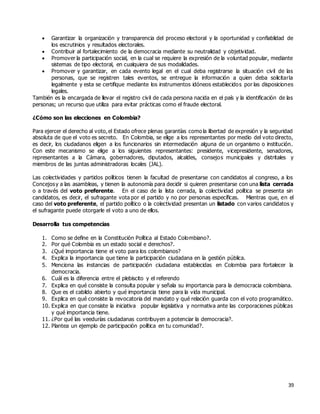 39
 Garantizar la organización y transparencia del proceso electoral y la oportunidad y confiablidad de
los escrutinios y resultados electorales.
 Contribuir al fortalecimiento de la democracia mediante su neutralidad y objetividad.
 Promover la participación social, en la cual se requiere la expresión de la voluntad popular, mediante
sistemas de tipo electoral, en cualquiera de sus modalidades.
 Promover y garantizar, en cada evento legal en el cual deba registrarse la situación civil de las
personas, que se registren tales eventos, se entregue la información a quien deba solicitarla
legalmente y esta se certifique mediante los instrumentos idóneos establecidos por las disposiciones
legales.
También es la encargada de llevar el registro civil de cada persona nacida en el país y la identificación de las
personas; un recurso que utiliza para evitar prácticas como el fraude electoral.
¿Cómo son las elecciones en Colombia?
Para ejercer el derecho al voto,el Estado ofrece plenas garantías como la libertad de expresión y la seguridad
absoluta de que el voto es secreto. En Colombia, se elige a los representantes por medio del voto directo,
es decir, los ciudadanos eligen a los funcionarios sin intermediación alguna de un organismo o institución.
Con este mecanismo se elige a los siguientes representantes: presidente, vicepresidente, senadores,
representantes a la Cámara, gobernadores, diputados, alcaldes, consejos municipales y distritales y
miembros de las juntas administradoras locales (JAL).
Las colectividades y partidos políticos tienen la facultad de presentarse con candidatos al congreso, a los
Concejosy a las asambleas, y tienen la autonomía para decidir si quieren presentarse con una lista cerrada
o a través del voto preferente. En el caso de la lista cerrada, la colectividad política se presenta sin
candidatos, es decir, el sufragante vota por el partido y no por personas específicas. Mientras que, en el
caso del voto preferente, el partido político o la colectividad presentan un listado con varios candidatos y
el sufragante puede otorgarle el voto a uno de ellos.
Desarrolla tus competencias
1. Como se define en la Constitución Política al Estado Colombiano?.
2. Por qué Colombia es un estado social e derechos?.
3. ¿Qué importancia tiene el voto para los colombianos?
4. Explica la importancia que tiene la participación ciudadana en la gestión pública.
5. Menciona las instancias de participación ciudadana establecidas en Colombia para fortalecer la
democracia.
6. Cuál es la diferencia entre el plebiscito y el referendo
7. Explica en qué consiste la consulta popular y señala su importancia para la democracia colombiana.
8. Que es el cabildo abierto y qué importancia tiene para la vida municipal.
9. Explica en qué consiste la revocatoria del mandato y qué relación guarda con el voto programático.
10. Explica en que consiste la iniciativa popular legislativa y normativa ante las corporaciones públicas
y qué importancia tiene.
11. ¿Por qué las veedurías ciudadanas contribuyen a potenciar la democracia?.
12. Plantea un ejemplo de participación política en tu comunidad?.
 