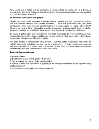 4
Pero, ¿agota aquí la política todo su significado?, si ya está definida en cuanto a ley, a la libertad, a
procedimientos para formar gobiernos, ¿bastaría únicamente con acogernos adecuadamente a sus sagrados
principios, instituciones y normas?.
La dimensión constitutiva de la política
La política no es sólo poder instaurado; es también potencia constitutiva, es decir, capacidad de construir
una nueva realidad diferente a una anterior establecida. No es sólo poder constitutivo, sino poder
constituyente. Si no es así, entonces, ¿qué hace distinta a la política antigua con respecto a la moderna?
¿Acaso el ser humano liberal, individualista y egoísta, consumidor y ambicioso existió siempre?, ¿No fue
lentamente moldeado por una historia, donde fuerzas humanas reales lo constituyeron y edificaron?
En general, la política como convivencia termina encerrando el significado de poder constitutivo, es decir,
una autoridad, dominación o gobierno político, que como su nombre lo indica, es un poder ya determinado,
con principios y fundamentos difícilmente variables.
Pero policía también es transformación activa, creación. Cuando la política aparece como acto creativo de
realidad, deja ver la multiplicidad humana y su fuerza imaginativa. El poder constituyente transforma
radicalmente la política y el mundo humano en general. A esta faceta podríamos denominarla como la
dimensión viva, edificante, éticamente abundante de la política.
Desarrolla tus competencias
1.Que es la política?.
2.Que diferencia existen entre lo público y lo privado?.
3. Que se entiende por espacio público y esfera pública?.
4. Por qué se afirma que en la era de la globalización los conceptos de ideología, nación e partidos está|
siendo revalorados?.
5. Por qué se dice que la política es potencia constitutiva?.
 