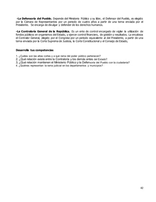 42
-La Defensoría del Pueblo. Depende del Ministerio Público y su líder, el Defensor del Pueblo, es elegido
por la Cámara de Representantes por un periodo de cuatro años a partir de una terna enviada por el
Presidente. Se encarga de divulgar y defender de los derechos humanos.
-La Contraloría General de la República. Es un ente de control encargado de vigilar la utilización de
fondos públicos en organismos del Estado, y ejercer control financiero, de gestión y resultados. La encabeza
el Contralor General, elegido por el Congreso por un periodo equivalente al del Presidente, a partir de una
terna enviada por la Corte Suprema de Justicia, la Corte Constitucional y el Consejo de Estado,
Desarrolla tus competencias
1. ¿Cuáles son las altas cortes y a qué rama del poder público pertenecen?
2. ¿Qué relación existe entre la Contraloría y los demás entes del Estado?
3, ¿Qué relación mantienen el Ministerio Público y la Defensoría del Pueblo con la ciudadanía?
4. ¿Quiénes representan la rama judicial en los departamentos y municipios?
 