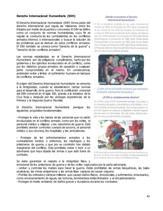 43
Derecho Internacional Humanitario (DIH)
El Derecho Internacional Humanitario (DIH) forma parte del
derecho internacional que regula las relaciones entre los
Estados por medio de acuerdos y convenios.El DIH se define
como un conjunto de normas humanitarias, cuyo fin es
regular la conducta de los combatientes en los conflictos
armados internos o internacionales y buscar la solución de
los problemas que se derivan de estos conflictos armados.
El DIH también se conoce como “derecho de la guerra” y
“derecho de los conflictos armados”.
Las normas establecidas en el Derecho Internacional
Humanitario son de obligatorio cumplimiento, tanto por los
gobiernos y los ejércitos involucrados en el conflicto, como
por los distintos grupos armados de oposición o cualquier
parte comprometida en el mismo. En consecuencia,
pretenden evitar y limitar el sufrimiento humano en tiempos
de conflictos armados.
El origen del Derecho Internacional Humanitario se remonta
a la Antigüedad, cuando se establecieron ciertas normas
para el desarrollo de la guerra. Pero la codificación universal
del DIH comenzó en el siglo XIX, gracias a la iniciativa de la
Cruz Roja y después por las amargas experiencias de la
Primera y la Segunda Guerra Mundial.
El Derecho Internacional Humanitario persigue los
siguientes propósitos fundamentales:
- Proteger la vida y los bienes de las personas que no están
involucradas en el conflicto armado, como son los civiles, el
personal médico y religioso y los reporteros de guerra. Está
prohibido atentar contra los cuerpos de socorro, el personal
médico y sus recursos, los hospitales y las ambulancias.
- Proteger de los enfrentamientos armados a los
combatientes heridos o enfermos, los náufragos y los
prisioneros de guerra, y que por su condición han debido
marginarse del conflicto. Está prohibido matar o herir a un
adversario que haya dejado las armas o que esté fuera de
combate.
Se debe garantizar el respeto a la integridad física y
emocional de los prisioneros de guerra y de los civiles capturados por la parte adversaria.
- Limitar y controlar los medios para hacer la guerra. Están prohibidas las armas bioquímicas, las balas
explosivas, las minas antipersona y las armas láser capaces de causar ceguera.
- Prohibir los métodos y tácticas militares que causen daños físicos, emocionales y sufrimientos innecesarios,
como envenenamiento de aguas, las torturas, bombardeos indiscriminados y el encadenamiento.
- Proteger el medio ambiente de daños graves y duraderos durante los combates.
 