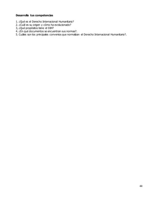 44
Desarrolla tus competencias
1. ¿Qué es el Derecho Internacional Humanitario?
2. ¿Cuál es su origen y cómo ha evolucionado?
3, ¿Qué propósitos tiene el DIH?
4. ¿En qué documentos se encuentran sus normas?.
5. Cuáles son los principales convenios que normalizan el Derecho Internacional Humanitario?.
 