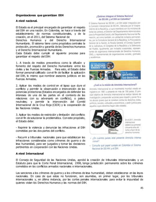 45
Organizaciones que garantizan DIH
A nivel nacional.
El Estado es el principal encargado de garantizar el respeto
del DIH en una nación. En Colombia, se hace a través del
establecimiento de normas constitucionales, y de la
creación, en el 2011, del Sistema Nacional de
Derechos Humanos y del Derecho Internacional
Humanitario. El sistema tiene como propósitos centrales la
protección, promoción y garantía de los Derechos Humanos
y el Derecho Internacional Humanitario.
Cada Estado debe cumplir el siguiente proceso para
garantizar el respeto del DIH:
1. A través de medios preventivos como la difusión y
fomento del respeto del Derecho Humanitario entre los
civiles y las Fuerzas Armadas. Para esto, el Estado debe
formar personal calificado con el fin de facilitar la aplicación
del DIH, lo mismo que nombrar asesores jurídicos en las
Fuerzas Armadas.
2. Aplicar los medios de control en el lapso que dure el
conflicto y permitir la observación e intervención de las
potencias protectoras (Estados encargados de defender los
intereses de una de las partes en el contexto de las
relaciones con su adversario en conflicto), o países
neutrales; y permitir la intervención del Comité
Internacional de la Cruz Roja (CICR) y la cooperación de
las Naciones Unidas.
3. Aplicar los medios de restricción y limitación del conflicto
con el fin de solucionar la problemática. Con este propósito,
el Estado debe:
- Reprimir la violencia y denunciar las infracciones al DIH
cometidas por las dos partes del conflicto.
- Recurrir a tribunales nacionales para que establezcan las
infracciones consideradas como crímenes de guerra o de
lesa humanidad, para ser juzgados y tomar las decisiones
pertinentes en cooperación con las Naciones Unidas.
A nivel Internacional
El Consejo de Seguridad de las Naciones Unidas, aprobó la creación de tribunales internacionales y un
Estatuto para que la Corte Penal Internacional, 1998, tenga jurisdicción permanente sobre los crímenes
cometidos en los conflictos armados nacionales e internacionales.
Las sanciones a los crímenes de guerra y a los crímenes de lesa humanidad, deben establecerse en las leyes
nacionales. En caso de que estas no funcionen, son asumidas, en primer lugar, por los tribunales
internacionales y, en última instancia, por las cortes penales internacionales para evitar la impunidad de
quienes violan los Derechos Humanos y las normas del DIH.
 