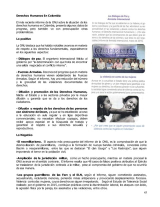 47
Derechos Humanos En Colombia
El más reciente informe de la ONU sobre la situación de los
derechos humanos en Colombia, presenta algunos datos de
progreso, pero también ve con preocupación otras
problemáticas.
Lo positivo
La ONU destaca que ha habido notables avances en materia
de respeto a los derechos fundamentales, especialmente
en los siguientes aspectos:
- Diálogos de paz. El organismo internacional felicita al
gobierno por “la determinación con que trata de encontrar
una salida negociada al conflicto interno”.
- Fuerzas Armadas. Reconoceel progreso que en materia
de derechos humanos vienen adelantando las Fuerzas
Armadas. Según el informe, hay una reducción del número
y la gravedad de las violaciones documentadas de
derechos.
- Difusión y promoción de los Derechos Humanos,
felicita al Estado y a los sectores privados por la mayor
difusión y garantía que se da a los derechos de los
ciudadanos.
- Difusión y respeto de los derechos de las personas
con síndrome de Down, ya que se ha establecido acceso
a la educación en aula regular y en ligas deportivas
convencionales; no necesitan efectuar copagos, deben
recibir apoyo especial en la búsqueda de trabajo y
garantizar el respeto a sus derechos sexuales y
reproductivos.
Lo Negativo
-El neomilitarismo. El aspecto más preocupante del informe de la ONU, es la comprobación de que la
desmovilización de paramilitares, condujo a la formación de nuevas bandas criminales, conocidas como
Bacrim o neoparamilitares, entre las que se destacan “El clan Úsuga” y “Los Rastrojos”, que siguen
imponiendo el terror en la población civil.
-Ampliación de la jurisdicción militar, como un hecho preocupante, mientras en materia procesal la
ONU avanza en el sentido contrario. El informe resalta que 48 casos de falsos positivos atribuidos al Ejército
se trasladaron de la jurisdicción ordinaria a la militar, pese al compromiso del gobierno de que no ocurriría
de esa manera.
-Los grupos guerrilleros de las Farc y el ELN, según el informe, siguen cometiendo asesinatos,
secuestrando, reclutando menores, poniendo minas antipersona y provocando desplazamientos forzosos.
Violencia contra las mujeres, cuyos derechos se siguen irrespetando. Según el Estudio de Tolerancia Social
realizado por el gobierno en 2015, continúan prácticas como la discriminación laboral, los ataques con ácido,
la agresión física por la pareja, los asesinatos y las violaciones, entre otros.
 