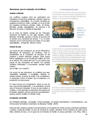 49
Mecanismos para la resolución de Conflictos.
Justicia ordinaria
Los conflictos surgidos entre los particulares son
tramitados a través de la jurisdicción ordinaria, según su
competencia y especialidad. En el orden municipal por
juzgados promiscuos, civiles y penales; en el de circuito
por juzgados promiscuos, penales, civiles, de familia,
laborales, penales especializados, de menores, y de
ejecución de penas y medidas de seguridad.
En el orden de Distrito Judicial por los Tribunales
Superiores de Distrito en sus salas penales, civiles,
laborales, de familia, agrarias o mixtas, de acuerdo con
el tamaño de la demanda del servicio. Y en el orden
nacional, por la Corte Suprema de Justicia en sus salas
especializadas, civil-agraria, laboral y penal.
Jueces de paz
Los jueces de paz constituyen uno de los Mecanismos
Alternativos de Resolución de Conflictos, ante la
problemática de la congestión de procesos en los
juzgados y demás instancias jurídicas. Estos jueces
fueron establecidos en la Constitución Política de 1991
en el artículo 247, donde dice que "La Ley podrá crear
jueces de paz encargados de resolver con equidad
conflictos individuales y comunitarios, también podrá
ordenar
que se elijan por votación”.
Los jueces de paz intervienen en conflictos que sean
negociables, desistibles y conciliables. Además, no
pueden tramitar acciones de tutela o de cumplimiento,
ni demandas contra el Estado que corresponda a la
jurisdicción de otros jueces.
En cada comuna y/o corregimiento, habrá un juez de
paz y dos de Reconsideración, y su postulación se hará
ante el Personero Municipal. El juez de paz decidirá el
conflicto, y si los afectados no estuvieran de acuerdo con
la decisión, apelarán ante los jueces de reconsideración,
quienes podrán modificar la decisión inicial.
Comisarías de familia
Son entidades distritales, municipales o intermunicipales, de carácter administrativo e interdisciplinario, que
forman parte del Instituto Colombiano de Bienestar Familiar (ICBF).
Estas han sido creadas y puestas en funcionamiento con el objetivo de brindar ayuda y orientación psicológica
y jurídica a todas las familias en aras de mantener la unidad y bienestar de los miembros de cada una de
éstas. Además de esto, con el apoyo de la Comisaría de Familia se busca garantizar a los niños, niñas y
 