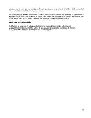 50
adolescentes su pleno y armonioso desarrollo para que crezcan en el seno de la familia y de la comunidad
en un ambiente de felicidad, amor y comprensión.
Las Comisarías de Familia promueven la cultura de la solución pacífica de conflictos, la prevención e
identificación de situaciones violentas al interior de la familia y la denuncia de la violencia intrafamiliar y el
abuso sexual; para reducir estas conductas que atentan contra los derechos humanos.
Desarrolla tus competencias
1. ¿Quiénes se encargan de solucionar judicialmente los conflictos entre los colombianos?
2. ¿Qué funciones desempeñan los jueces de paz? ¿Cuáles son las de las Comisarías de familia?.
3. ¿Qué requisitos se deben cumplir para ser un juez de paz?
 