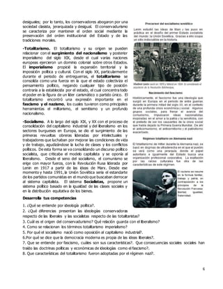 6
desiguales; por lo tanto, los conservadores abogaron por una
sociedad clasista, jerarquizada y desigual. El conservadurismo
se caracteriza por mantener el orden social mediante la
preservación del orden institucional del Estado y de las
tradiciones morales.
-Totalitarismo. El totalitarismo y su origen se pueden
relacionar con el surgimiento del nacionalismo y posterior
imperialismo del siglo XIX, desde el cual varias naciones
europeas ejercieron un dominio colonial sobre otros Estados.
El imperialismo propicié la expansión territorial y la
imposición política y cultural. Con el siglo XX, particularmente
durante el periodo de entreguerras, el totalitarismo se
consolida como una fuerza en la que el estado colectiviza el
pensamiento político, negando cualquier tipo de posición
contraria a la establecida por el estado, el cual concentra todo
el poder en la figura de un líder carismático o partido único. El
totalitarismo encontró una expresión importante en el
fascismo y el nazismo, los cuales tuvieron como principales
herramientas el militarismo, el semitismo y un profundo
nacionalismo.
-Socialismo. A lo largo del siglo XIX, y XX con el proceso de
consolidación del capitalismo industrial y del liberalismo en los
sectores burgueses en Europa, se dio el surgimiento de las
primeras revueltas obreras lideradas por intelectuales y
trabajadores que luchaban por mejorar las condiciones de vida
y de trabajo, agudizándose la lucha de clases y los conflictos
políticos. De esta forma se va consolidando un discurso político
socialista, que criticaba el modelo capitalista y se oponía al
liberalismo. Desde el seno del socialismo, el comunismo se
erige con mayor fuerza, con la Revolución Rusa liderada por
Lenin en 1917 a partir de las ideas de Marx. Desde ese
momento y hasta 1991, la Unión Soviética seria el estandarte
de los partidos comunistas en el mundo que buscaban derrocar
al sistema capitalista. El sistema Socialistas, propone un
sistema político basado en la igualdad de las clases sociales y
en la distribución equitativa de los bienes.
Desarrolla tus competencias
1. ¿Qué se entiende por ideología política?.
2. ¿Qué diferencias presentan las ideologías conservadoras
respecto de las liberales y las socialistas respecto de las totalitaristas?
3. Cuál es el origen del conservadurismo? Qué relación guarda con el liberalismo?
4. Como se relacionan los términos totalitarismo imperialismo?
5. Por qué el socialismo nació como oposición al capitalismo industrial?.
6.Por qué se dice que la democracia moderna es propia de las ideas liberales?.
7. Que se entiende por fascismo, cuáles son sus características?. Que consecuencias sociales sociales han
traído las doctrinas políticas y económicas de ideologías como el fascismo?.
8. Que características del totalitarismo fueron adoptadas por el régimen nazi?.
 