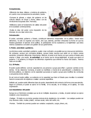 7
Competencias.
-Diferencia las ideas clásicas y moderna de gobierno,
en cuanto a sus concepciones de autoridad y poder.
-Compara la génesis u origen del gobierno en las
culturas clásicas de Grecia y Roma, clásico con las
revoluciones burguesas (Rev. francesa).
-Reflexiona sobre el fundamento de validez del poder
en la sociedad contemporánea.
-Evalúa la idea del poder como imposición de los
intereses de una clase sobre otra.
Introducción
El poder, autoridad, gobierno y Estado, constituyen elementos inseparables de la política. Desde estos
elementos, no solo se organiza una nación, sino que, además, permiten interpretar la forma en que los
Estados garantizan el ejercicio de la política, la participación de los ciudadanos y la legitimidad que estos
mismos ciudadanos conceden a la gestión de sus gobernantes.
3. Poder, autoridad y gobierno.
Los términos poder, autoridad y gobierno, suelen crear confusión y es posible que se crea que son sinónimos.
Sin embargo, aunque son conceptos similares porque tratan asuntos que están en un mismo campo
semántico, presentan diferencias importantes. Mientras el poder es la fuerza con que cuenta el Estado para
orientar o dirigir una nación, la autoridad, es la fuente que le otorga legitimidad al poder que ejerce el
gobierno. Y el gobierno, lo integran los diferentes organismos que orientan la fuerza del Estado. Veamos
cada uno de ellos:
3.1. El Poder.
El poder puede definirse como la capacidad de una persona o grupo para influir y generar cambios en los
demás. En las relaciones humanas, el poder se manifiesta a través de la subordinación u obediencia. En
términos políticos, se relaciona con la capacidad que posee un sujeto o grupo para modificar las conductas
o actuaciones de los demás.
Es así como el poder político se evidencia en la capacidad que tiene el Estado para movilizar la sociedad
hacia la consecución de objetivos o realizar acciones específicas.
Definido así, pueden existir diferentes tipos de poder, dependiendo del contexto y la forma como sea ejercido.
Según el contexto, el poder se ejerce en la familia, en la escuela, en el trabajo, en la iglesia, en toda
organización.
Los mecanismos del poder
Aunque es un fenómeno complejo que se da en múltiples situaciones y niveles, el poder siempre se ejerce
mediante unos mecanismos:
-Castigar. El miedo es uno de los grandes motores de la obediencia y la sumisión. Los castigos pueden ser
muy diversos: dolor, multas, prisión, rechazo social, retiro del cariño, etc.
-Premiar. También los premios pueden ser variados: aceptación, cargos, dinero, etc.
 