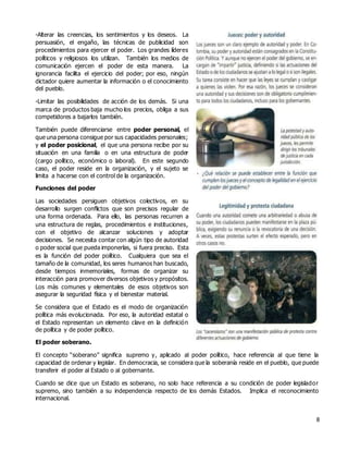 8
-Alterar las creencias, los sentimientos y los deseos. La
persuasión, el engaño, las técnicas de publicidad son
procedimientos para ejercer el poder. Los grandes líderes
políticos y religiosos los utilizan. También los medios de
comunicación ejercen el poder de esta manera. La
ignorancia facilita el ejercicio del poder; por eso, ningún
dictador quiere aumentar la información o el conocimiento
del pueblo.
-Limitar las posibilidades de acción de los demás. Si una
marca de productos baja mucho los precios, obliga a sus
competidores a bajarlos también.
También puede diferenciarse entre poder personal, el
que una persona consigue por sus capacidades personales;
y el poder posicional, el que una persona recibe por su
situación en una familia o en una estructura de poder
(cargo político, económico o laboral). En este segundo
caso, el poder reside en la organización, y el sujeto se
limita a hacerse con el control de la organización.
Funciones del poder
Las sociedades persiguen objetivos colectivos, en su
desarrollo surgen conflictos que son precisos regular de
una forma ordenada. Para ello, las personas recurren a
una estructura de reglas, procedimientos e instituciones,
con el objetivo de alcanzar soluciones y adoptar
decisiones. Se necesita contar con algún tipo de autoridad
o poder social que pueda imponerlas, si fuera preciso. Esta
es la función del poder político. Cualquiera que sea el
tamaño de la comunidad, los seres humanos han buscado,
desde tiempos inmemoriales, formas de organizar su
interacción para promover diversos objetivos y propósitos.
Los más comunes y elementales de esos objetivos son
asegurar la seguridad física y el bienestar material.
Se considera que el Estado es el modo de organización
política más evolucionada. Por eso, la autoridad estatal o
el Estado representan un elemento clave en la definición
de política y de poder político.
El poder soberano.
El concepto “soberano” significa supremo y, aplicado al poder político, hace referencia al que tiene la
capacidad de ordenar y legislar. En democracia, se considera que la soberanía reside en el pueblo, que puede
transferir el poder al Estado o al gobernante.
Cuando se dice que un Estado es soberano, no solo hace referencia a su condición de poder legislador
supremo, sino también a su independencia respecto de los demás Estados. Implica el reconocimiento
internacional.
 