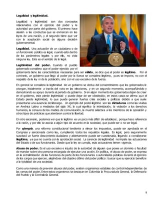 9
Legalidad y legitimidad.
Legalidad y legitimidad son dos conceptos
relacionados con el ejercicio del poder y la
autoridad por parte del gobierno. El primero hace
alusión a las conductas que se enmarcan en las
leyes de una nación, y el segundo tiene que ver
con la aceptación social de alguna decisión
gubernamental.
Legalidad. Una actuación de un ciudadano o de
un funcionario público es legal, cuando está dentro
de los parámetros legales y por ello, no viola
ninguna ley. Este es el sentido de lo legal.
Legitimidad del poder. Cuando el pueblo
gobernado considera que el poder ejercido por el
gobernante tiene las características necesarias para ser válido, se dice que el poder es legítimo. Por el
contrario, un gobierno que llega al poder por la fuerza se considera ilegitimo, pues se impone, no con el
respaldo de la ley ni de la población, sino con el uso excesivo de la fuerza.
En general se considera la legitimidad de un gobierno se deriva del consentimiento que los gobernados le
otorgan, inicialmente a través del voto en las elecciones, y en un segundo momento, acompañándolo y
demostrando su apoyo durante el periodo de gobierno. Si en algún momento los gobernados dejan de creer
en el gobierno, este pierde legitimidad y puede dejar de ser obedecido; en estos casos se afirma que el
Estado pierde legitimidad, lo que puede generar fuertes crisis sociales y políticas debido a que suele
presentarse una ausencia de liderazgo. Un ejemplo del poder ilegitimo son las dictaduras como las vividas
en América Latina a mediados del siglo XX, lo cual significo la intimidación, la violación a los derechos
humanos, la censura de los medios de comunicación, la muerte selectiva a los miembros de la oposición y
otros tipos de prácticas que atentaron contra la libertad.
En otro escenario, podemos ver que lo legítimo es un poco más difícil de establecer, porque hace referencia
a la razón, y por ello se asocia a algún tipo de acuerdo en la sociedad, que puede ser o no ser legal.
Por ejemplo, una reforma constitucional tendiente a elevar los impuestos, puede ser aprobada en el
Congreso y sancionada como ley, cumpliendo todos los requisitos legales. Es legal, pero seguramente
suscitará un fuerte descontento ciudadano y abiertamente puede ser cuestionada, llegando a considerarse
ilegitima, ya que no cuenta con la aprobación social. La carencia de legitimidad no impide las actuaciones
del Estado o de sus funcionarios. Desde que la ley se cumpla, esas actuaciones tienen vigencia.
Abuso de poder. Es el uso excesivo e injusto de la autoridad de alguien que posee un dominio o facultad
de mandar sobre otra persona encargada de ejecutar una acción. En política, el abuso de poder, se expresa
en la extralimitación de las funciones de parte de los funcionarios o autoridades públicas durante el ejercicio
de los cargos que ejercen, alejándose del objetivo último del poder político: buscar que su ejercicio beneficie
a la totalidad de una sociedad.
Como una manera de prevenir abusos del poder, existen organismos estatales de controlindependientes de
las ramas del poder. Entre estos organismos se destacan en Colombia la Procuraduría General, la Defensoría
del Pueblo y la Contraloría General.
 