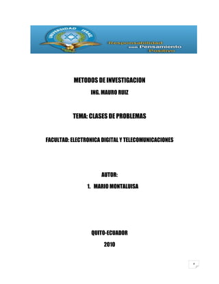 METODOS DE INVESTIGACION
                 ING. MAURO RUIZ



          TEMA: CLASES DE PROBLEMAS


FACULTAD: ELECTRONICA DIGITAL Y TELECOMUNICACIONES




                     AUTOR:

                1. MARIO MONTALUISA




                 QUITO-ECUADOR

                      2010


                                                     4
 