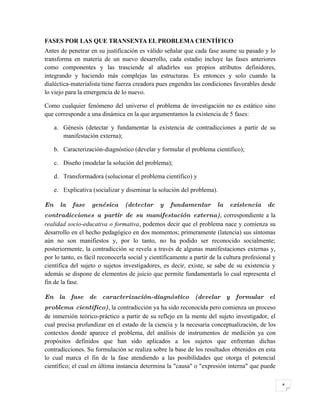 FASES POR LAS QUE TRANSENTA EL PROBLEMA CIENTÍFICO
Antes de penetrar en su justificación es válido señalar que cada fase asume su pasado y lo
transforma en materia de un nuevo desarrollo, cada estadio incluye las fases anteriores
como componentes y las trasciende al añadirles sus propios atributos definidores,
integrando y haciendo más complejas las estructuras. Es entonces y solo cuando la
dialéctica-materialista tiene fuerza creadora pues engendra las condiciones favorables desde
lo viejo para la emergencia de lo nuevo.

Como cualquier fenómeno del universo el problema de investigación no es estático sino
que corresponde a una dinámica en la que argumentamos la existencia de 5 fases:

     a. Génesis (detectar y fundamentar la existencia de contradicciones a partir de su
        manifestación externa);

     b. Caracterización-diagnóstico (develar y formular el problema científico);

     c. Diseño (modelar la solución del problema);

     d. Transformadora (solucionar el problema científico) y

     e. Explicativa (socializar y diseminar la solución del problema).

En     la   fase   genésica      (detectar     y    fundamentar        la   existencia      de
contradicciones a partir de su manifestación externa), correspondiente a la
realidad socio-educativa o formativa, podemos decir que el problema nace y comienza su
desarrollo en el hecho pedagógico en dos momentos; primeramente (latencia) sus síntomas
aún no son manifiestos y, por lo tanto, no ha podido ser reconocido socialmente;
posteriormente, la contradicción se revela a través de algunas manifestaciones externas y,
por lo tanto, es fácil reconocerla social y científicamente a partir de la cultura profesional y
científica del sujeto o sujetos investigadores, es decir, existe, se sabe de su existencia y
además se dispone de elementos de juicio que permite fundamentarla lo cual representa el
fin de la fase.

En la fase de caracterización-diagnóstico (develar y formular el
problema científico), la contradicción ya ha sido reconocida pero comienza un proceso
de inmersión teórico-práctico a partir de su reflejo en la mente del sujeto investigador, el
cual precisa profundizar en el estado de la ciencia y la necesaria conceptualización, de los
contextos donde aparece el problema, del análisis de instrumentos de medición ya con
propósitos definidos que han sido aplicados a los sujetos que enfrentan dichas
contradicciones. Su formulación se realiza sobre la base de los resultados obtenidos en esta
lo cual marca el fin de la fase atendiendo a las posibilidades que otorga el potencial
científico; el cual en última instancia determina la "causa" o "expresión interna" que puede


                                                                                                   4
 
