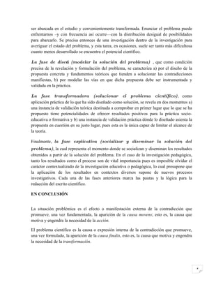ser abarcada en el estudio y convenientemente transformada. Enunciar el problema puede
enfrentarnos –y con frecuencia así ocurre—con la distribución desigual de posibilidades
para abarcarlo. Se precisa entonces de una investigación dentro de la investigación para
averiguar el estado del problema, y esta tarea, en ocasiones, suele ser tanto más dificultosa
cuanto menos desarrollado se encuentra el potencial científico.

La fase de diseńo (modelar la solución del problema) , que como condición
precisa de la revelación y formulación del problema, se caracteriza a) por el diseño de la
propuesta concreta y fundamentos teóricos que tienden a solucionar las contradicciones
manifiestas, b) por modelar las vías en que dicha propuesta debe ser instrumentada y
validada en la práctica.

La fase transformadora (solucionar el problema científico), como
aplicación práctica de lo que ha sido diseñado como solución, se revela en dos momentos a)
una instancia de validación teórica destinada a comprobar en primer lugar que lo que se ha
propuesto tiene potencialidades de ofrecer resultados positivos para la práctica socio-
educativa o formativa y b) una instancia de validación práctica dónde lo diseñado asienta la
propuesta en cuestión en su justo lugar, pues esta es la única capaz de limitar el alcance de
la teoría.

Finalmente, la fase explicativa (socializar y diseminar la solución del
problema), la cual representa el momento donde se socializan y diseminan los resultados
obtenidos a partir de la solución del problema. En el caso de la investigación pedagógica,
tanto los resultados como el proceso son de vital importancia pues es imposible olvidar el
carácter contextualizado de la investigación educativa o pedagógica, lo cual presupone que
la aplicación de los resultados en contextos diversos supone de nuevos procesos
investigativos. Cada una de las fases anteriores marca las pautas y la lógica para la
redacción del escrito científico.

EN CONCLUSIÓN


La situación problémica es el efecto o manifestación externa de la contradicción que
promueve, una vez fundamentada, la aparición de la causa movens; esto es, la causa que
motiva y engendra la necesidad de la acción.

El problema científico es la causa o expresión interna de la contradicción que promueve,
una vez formulado, la aparición de la causa finalis, esto es, la causa que motiva y engendra
la necesidad de la transformación.




                                                                                                4
 