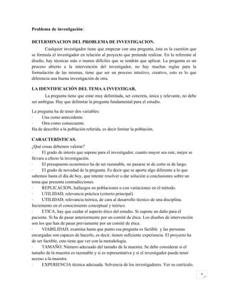 Problema de investigación:

DETERMINACION DEL PROBLEMA DE INVESTIGACION.
       Cualquier investigador tiene que empezar con una pregunta, ésta es la cuestión que
se formula el investigador en relación al proyecto que pretende realizar. En lo referente al
diseño, hay técnicas más o menos difíciles que se tendrán que aplicar. La pregunta es un
proceso abierto a la intervención del investigador, no hay muchas reglas para la
formulación de las mismas, tiene que ser un proceso intuitivo, creativo, esto es lo que
diferencia una buena investigación de otra.

LA IDENTIFICACIÓN DEL TEMA A INVESTIGAR.
       La pregunta tiene que estar muy delimitada, ser concreta, única y relevante, no debe
ser ambigua. Hay que delimitar la pregunta fundamental para el estudio.

La pregunta ha de tener dos variables:
·    Una como antecedente.
·    Otra como consecuente.
Ha de describir a la población referida, es decir limitar la población.

CARACTERÍSTICAS.
¿Qué cosas debemos valorar?
·     El grado de interés que supone para el investigador, cuanto mayor sea este, mejor se
llevara a efecto la investigación.
·     El presupuesto económico ha de ser razonable, no pasarse ni de corto ni de largo.
·     El grado de novedad de la pregunta. Es decir que se aporte algo diferente a lo que
sabemos hasta el día de hoy, que intente resolver o dar solución a conclusiones sobre un
tema que presenta contradicciones.
·     REPLICACION, hallazgos en poblaciones o con variaciones en el método.
·     UTILIDAD, relevancia práctica (criterio principal)
·     UTILIDAD, relevancia teórica, de cara al desarrollo técnico de una disciplina.
Incremento en el conocimiento conceptual y teórico.
·     ETICA, hay que cuidar el aspecto ético del estudio. Si supone un daño para el
paciente. Si ha de pasar anteriormente por un comité de ética. Los diseños de intervención
son los que han de pasar previamente por un comité de ética.
·     VIABILIDAD, examina hasta que punto esa pregunta es factible y las personas
encargadas son capaces de hacerlo, es decir, tienen suficiente experiencia. El proyecto ha
de ser factible, esto tiene que ver con la metodología.
·     TAMAÑO. Número adecuado del tamaño de la muestra. Se debe considerar si el
tamaño de la muestra es razonable y si es representativa y sí el investigador puede tener
acceso a la muestra.
·     EXPERIENCIA técnica adecuada. Solvencia de los investigadores. Ver su currículo.

                                                                                               4
 