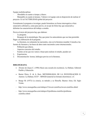Equipo multidisciplinar.
·    Abordable en cuanto a tiempo y dinero.
·    Manejable en cuanto al alcance. Valorar si el equipo está en disposición de realizar el
proyecto. Es la FACTIBILIDAD global del proyecto.

Formalmente la pregunta a investigar, puede formularse en forma interrogativa o bien
enunciativa afirmativa, como paso previo, en un par de folios hay que enunciarla y
delimitar las características del trabajo a estudio.

Previo al inicio del proyecto hay que elaborar:
·     La pregunta.
·     Bosquejo de la metodología. Hay que poner los antecedentes que nos han permitido
llegar a la elaboración de la pregunta.
·     La literatura, no solamente las nacionales, sino en la literatura mundial. Consulta a las
fuentes de literatura y las bases de datos tanto nacionales como internacionales.
·     Población que abarca.
·     Aspectos concretos del estudio.
·     Fuentes en las que nos vamos a basar para realizar el estudio, pueden ser:
1.    Experiencias.
2.    Documentación: lectura, hallazgos previos en la literatura.



BIBLIOGRAFIA
   •   Álvarez de Zayas C. (1996) Hacia una escuela de excelencia. La Habana. Editorial
       Pueblo y Educación.

   •   Baxter Pérez, E. & A. Ruiz. METODOLOGIA DE LA INVESTIGACION II.
       Autores: La Habana. ICCP – MINED (material en formato electrónico). s/f.

   •   Bunge M. (1973) La ciencia, su método y su filosofía. Buenos Aires, Ed. Siglo
       Veinte.

   -   http://www.monografias.com/trabajos15/invest-cientifica/invest-cientifica.shtml

   -   http://www.monografias.com/trabajos18/problema-cientifico/problema-
       cientifico.shtml




                                                                                                  4
 