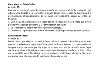 Competencias Subsidiarias 
Artículo 59. 
Cuando no conste el lugar de la consumación del delito, o el de la realización del 
último acto dirigido a su comisión, o aquel donde haya cesado la continuidad o 
permanencia, el conocimiento de la causa corresponderá, según su orden, al 
tribunal: 
1. Que ejerza la jurisdicción en el lugar donde se encuentren elementos que sirvan 
para la investigación del hecho y la identificación del autor. 
2. De la residencia del primer investigado o investigada. 
3. Que reciba la primera solicitud del Ministerio Público para fines de investigación. 
Extraterritorialidad 
Artículo 60. 
En las causas por delitos cometidos fuera del territorio de la República, cuando el 
proceso pueda o deba seguirse en Venezuela, será competente, si no existe tribunal 
designado expresamente por ley especial, el que ejerza la jurisdicción en el lugar 
donde esté situada la última residencia del imputado o imputada; y, si éste o ésta 
no ha residido en la República, será competente el del lugar donde arribe o se 
encuentre para el momento de solicitarse el enjuiciamiento. 
 