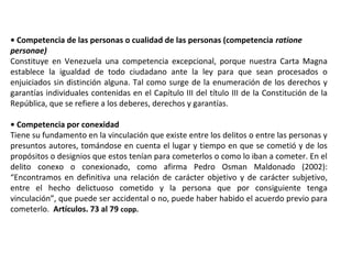 • Competencia de las personas o cualidad de las personas (competencia ratione 
personae) 
Constituye en Venezuela una competencia excepcional, porque nuestra Carta Magna 
establece la igualdad de todo ciudadano ante la ley para que sean procesados o 
enjuiciados sin distinción alguna. Tal como surge de la enumeración de los derechos y 
garantías individuales contenidas en el Capítulo III del título III de la Constitución de la 
República, que se refiere a los deberes, derechos y garantías. 
• Competencia por conexidad 
Tiene su fundamento en la vinculación que existe entre los delitos o entre las personas y 
presuntos autores, tomándose en cuenta el lugar y tiempo en que se cometió y de los 
propósitos o designios que estos tenían para cometerlos o como lo iban a cometer. En el 
delito conexo o conexionado, como afirma Pedro Osman Maldonado (2002): 
“Encontramos en definitiva una relación de carácter objetivo y de carácter subjetivo, 
entre el hecho delictuoso cometido y la persona que por consiguiente tenga 
vinculación”, que puede ser accidental o no, puede haber habido el acuerdo previo para 
cometerlo. Artículos. 73 al 79 copp. 
 