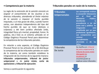 • Competencia por la materia 
La regla de la extensión de la sanción consiste en 
asignar el conocimiento de los asuntos a los 
diversos tribunales, atendiendo al límite máximo 
de la sanción a imponer el hecho punible 
imputado, o al más grave de ellos, cuando fueren 
varios, con absoluta independencia del tipo del 
hecho punible de que se trate (dolosos o 
culposos) y del bien jurídico afectado (vida, 
integridad física y/o mental, propiedad, honor, fe 
pública, etc.) Este es el sistema utilizado en el 
Código Orgánico Procesal Penal para determinar 
la competencia de los tribunales penales. 
En relación a este aspecto, el Código Orgánico 
Procesal Penal en los artículos 65 y 66 distribuye 
la competencia de los tribunales penales en razón 
de la materia, así como también establece la 
integración de los mismos de la siguiente manera: 
tribunales unipersonales, tribunal de juicio: 
unipersonal y de juicio mixto, corte de 
apelaciones y tribunal de ejecución. 
Vemos a continuación lo siguiente: 
Tribunales penales en razón de la materia. 
Tribunales 
Unipersonales 
Les corresponde evaluar 
la acusación interpuesta 
por el fiscal del 
Ministerio Público, 
decidiendo la 
procedencia o no del 
juicio oral y público. Su 
integración está 
constituida por un juez 
profesional. Igualmente, 
son competentes para 
conocer del 
procedimiento 
abreviado y de las 
faltas. 
Tribunales 
De Juicio 
Se clasifica en: tribunal 
de juicio unipersonal y 
tribunal de juicio mixto 
(derogado los 
escabinos). A 
sncontinuación se 
explican estos tribunales. 
 