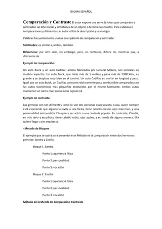 IDIOMA ESPAÑOL

Comparación y Contraste El autor expone una serie de ideas que compartan y
contrastan las diferencias y similitudes de un objeto o fenómeno con otro. Para establecer
comparaciones y diferencias, el autor utiliza la descripción y la analogía.
Palabras frecuentemente usadas en el párrafo de comparación y contraste:
Similitudes: es similar a, ambos, también
Diferencias: por otro lado, sin embargo, pero, en contraste, difiere de, mientras que, a
diferencia de
Ejemplo de comparación:
Un auto Buick y un auto Cadillac, ambos fabricados por General Motors, son similares en
muchos aspectos. Un auto Buick, que mide más de 5 metros y pesa más de 1380 kilos, es
grande y se desplaza muy bien en el camino. Un auto Cadillac es similar en longitud y peso.
Igual que un auto Buick, un Cadillac consume relativamente poco combustible comparados con
los autos económicos más pequeños producidos por el mismo fabricante. Ambos autos
mantienen un cierto nivel como autos lujosos.16
Ejemplo de contraste:
Las gemelas son tan diferentes como lo son dos personas cualesquiera. Luisa, quien siempre
está esperando que alguien la invite a una fiesta, tiene cabello oscuro, ojos marrones, y una
personalidad extrovertida. Ella quiere ser actriz o una cantante popular. En contraste, Claudia,
es más seria y estudiosa, tiene cabello rubio, ojos azules, y es tímida de alguna manera. Ella
quiere llegar a ser arquitecta.
· Método de Bloques
El ejemplo que se usará para presentar este Método es la comparación entre dos hermanas
gemelas: Sandra y Cecilia.
Bloque 1: Sandra
Punto 1: apariencia física
Punto 2: personalidad
Punto 3: vocación
Bloque 2: Cecilia
Punto 1: apariencia física
Punto 2: personalidad
Punto 3: vocación
Método de la Mezcla de Comparación-Contraste

 