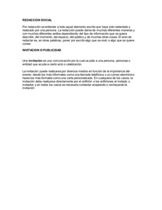 REDACCION SOCIAL 
Por redacción se entiende a todo aquel elemento escrito que haya sido redactado y 
realizado por una persona. La redacción puede darse de muchas diferentes maneras y 
con muchos diferentes estilos dependiendo del tipo de información que se quiera 
describir, del momento, del espacio, del público y de muchas otras cosas. El acto de 
redactar es, en otras palabras, poner por escrito algo que se vivió o algo que se quiere 
contar. 
INVITACION O PUBLICIDAD 
Una invitación es una comunicación por la cual se pide a una persona, personas o 
entidad que acuda a cierto acto o celebración. 
La invitación puede realizarse por diversos medios en función de la importancia del 
evento: desde los más informales como una llamada telefónica o un correo electrónico 
hasta los más formales como una carta personalizada. En cualquiera de los casos, la 
invitación debe realizarse directamente por el anfitrión o los anfitriones al invitado o 
invitados y en todos los casos es necesario contestar aceptando o rechazando la 
invitación 
 
